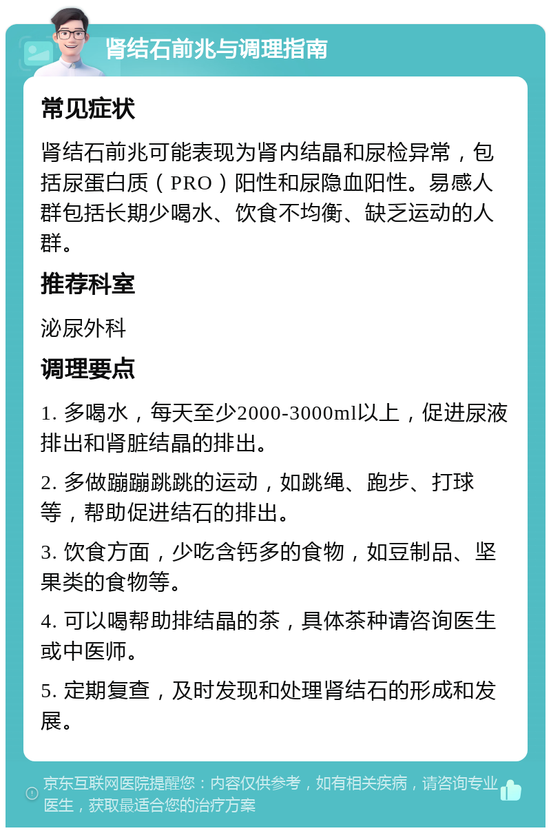 肾结石前兆与调理指南 常见症状 肾结石前兆可能表现为肾内结晶和尿检异常，包括尿蛋白质（PRO）阳性和尿隐血阳性。易感人群包括长期少喝水、饮食不均衡、缺乏运动的人群。 推荐科室 泌尿外科 调理要点 1. 多喝水，每天至少2000-3000ml以上，促进尿液排出和肾脏结晶的排出。 2. 多做蹦蹦跳跳的运动，如跳绳、跑步、打球等，帮助促进结石的排出。 3. 饮食方面，少吃含钙多的食物，如豆制品、坚果类的食物等。 4. 可以喝帮助排结晶的茶，具体茶种请咨询医生或中医师。 5. 定期复查，及时发现和处理肾结石的形成和发展。