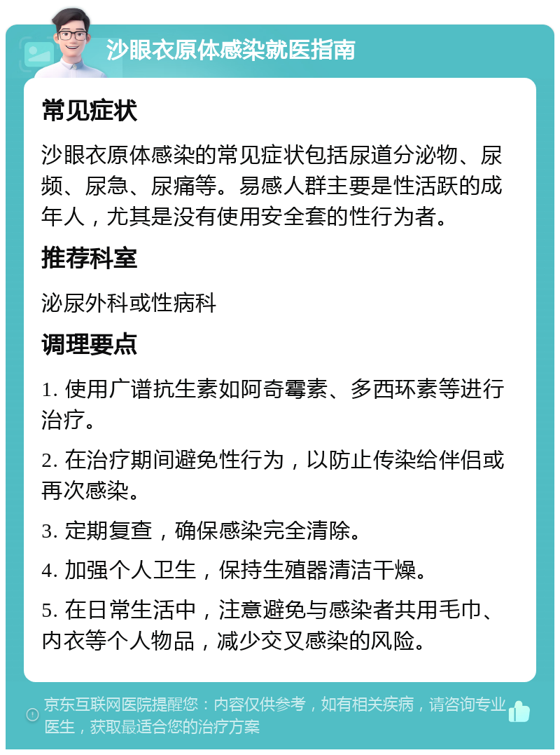 沙眼衣原体感染就医指南 常见症状 沙眼衣原体感染的常见症状包括尿道分泌物、尿频、尿急、尿痛等。易感人群主要是性活跃的成年人，尤其是没有使用安全套的性行为者。 推荐科室 泌尿外科或性病科 调理要点 1. 使用广谱抗生素如阿奇霉素、多西环素等进行治疗。 2. 在治疗期间避免性行为，以防止传染给伴侣或再次感染。 3. 定期复查，确保感染完全清除。 4. 加强个人卫生，保持生殖器清洁干燥。 5. 在日常生活中，注意避免与感染者共用毛巾、内衣等个人物品，减少交叉感染的风险。