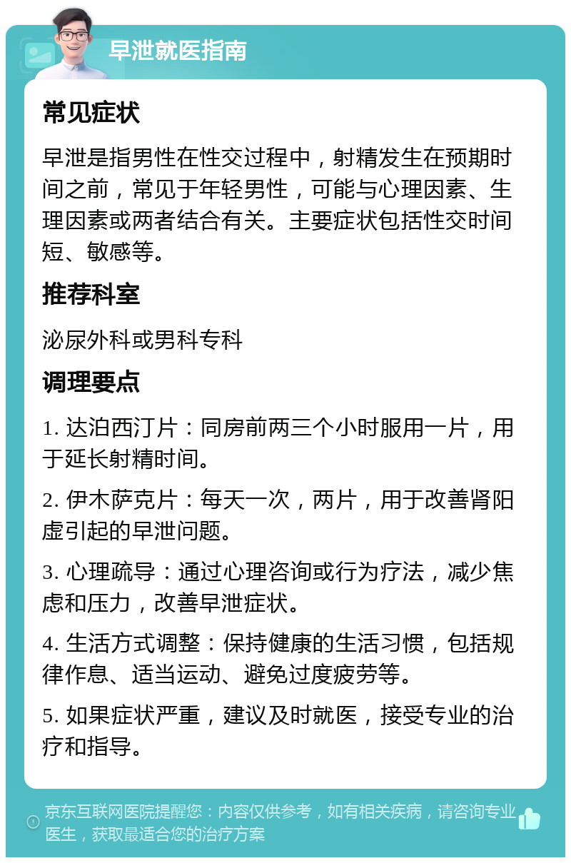 早泄就医指南 常见症状 早泄是指男性在性交过程中，射精发生在预期时间之前，常见于年轻男性，可能与心理因素、生理因素或两者结合有关。主要症状包括性交时间短、敏感等。 推荐科室 泌尿外科或男科专科 调理要点 1. 达泊西汀片：同房前两三个小时服用一片，用于延长射精时间。 2. 伊木萨克片：每天一次，两片，用于改善肾阳虚引起的早泄问题。 3. 心理疏导：通过心理咨询或行为疗法，减少焦虑和压力，改善早泄症状。 4. 生活方式调整：保持健康的生活习惯，包括规律作息、适当运动、避免过度疲劳等。 5. 如果症状严重，建议及时就医，接受专业的治疗和指导。