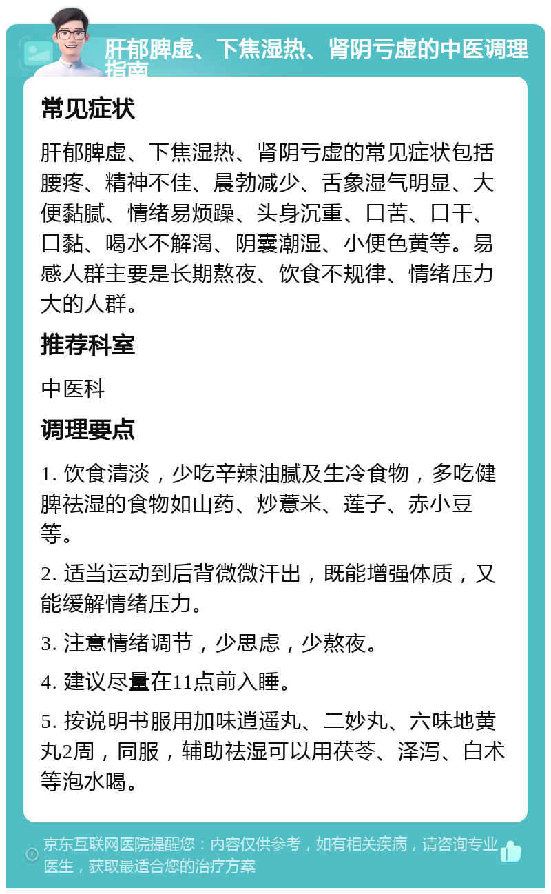 肝郁脾虚、下焦湿热、肾阴亏虚的中医调理指南 常见症状 肝郁脾虚、下焦湿热、肾阴亏虚的常见症状包括腰疼、精神不佳、晨勃减少、舌象湿气明显、大便黏腻、情绪易烦躁、头身沉重、口苦、口干、口黏、喝水不解渴、阴囊潮湿、小便色黄等。易感人群主要是长期熬夜、饮食不规律、情绪压力大的人群。 推荐科室 中医科 调理要点 1. 饮食清淡，少吃辛辣油腻及生冷食物，多吃健脾祛湿的食物如山药、炒薏米、莲子、赤小豆等。 2. 适当运动到后背微微汗出，既能增强体质，又能缓解情绪压力。 3. 注意情绪调节，少思虑，少熬夜。 4. 建议尽量在11点前入睡。 5. 按说明书服用加味逍遥丸、二妙丸、六味地黄丸2周，同服，辅助祛湿可以用茯苓、泽泻、白术等泡水喝。