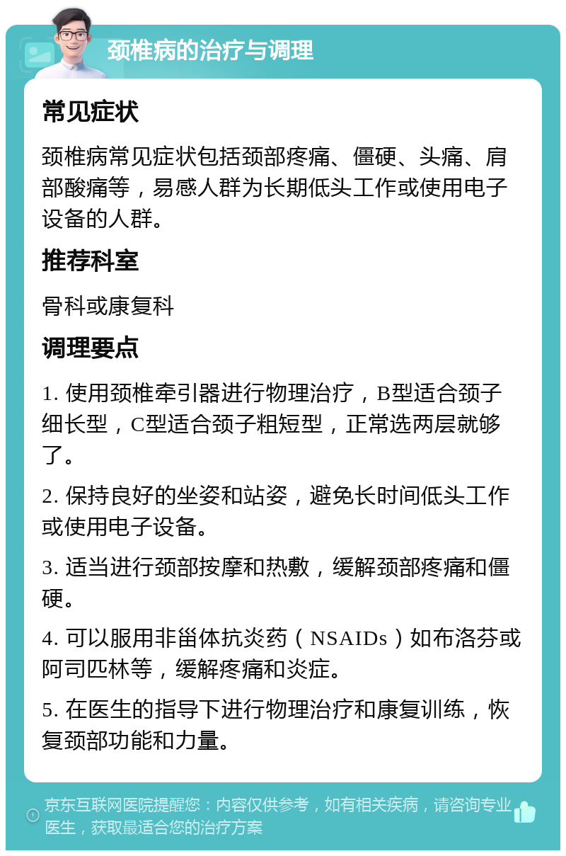 颈椎病的治疗与调理 常见症状 颈椎病常见症状包括颈部疼痛、僵硬、头痛、肩部酸痛等，易感人群为长期低头工作或使用电子设备的人群。 推荐科室 骨科或康复科 调理要点 1. 使用颈椎牵引器进行物理治疗，B型适合颈子细长型，C型适合颈子粗短型，正常选两层就够了。 2. 保持良好的坐姿和站姿，避免长时间低头工作或使用电子设备。 3. 适当进行颈部按摩和热敷，缓解颈部疼痛和僵硬。 4. 可以服用非甾体抗炎药（NSAIDs）如布洛芬或阿司匹林等，缓解疼痛和炎症。 5. 在医生的指导下进行物理治疗和康复训练，恢复颈部功能和力量。