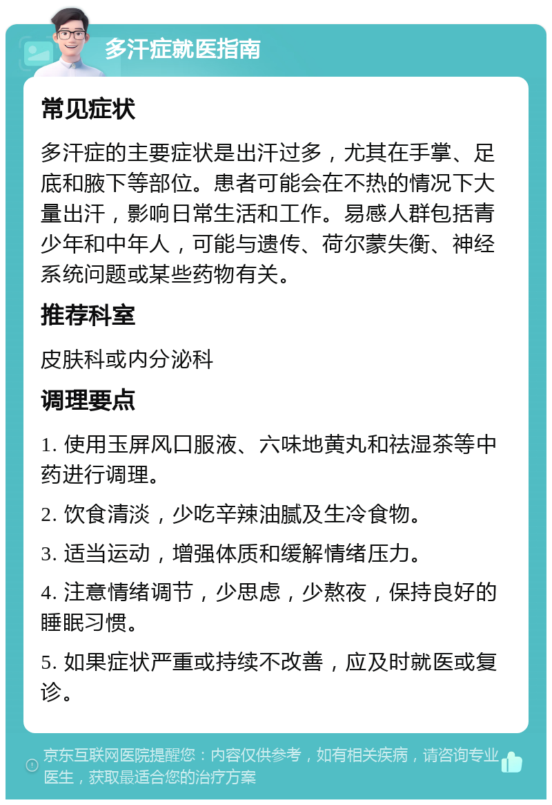 多汗症就医指南 常见症状 多汗症的主要症状是出汗过多，尤其在手掌、足底和腋下等部位。患者可能会在不热的情况下大量出汗，影响日常生活和工作。易感人群包括青少年和中年人，可能与遗传、荷尔蒙失衡、神经系统问题或某些药物有关。 推荐科室 皮肤科或内分泌科 调理要点 1. 使用玉屏风口服液、六味地黄丸和祛湿茶等中药进行调理。 2. 饮食清淡，少吃辛辣油腻及生冷食物。 3. 适当运动，增强体质和缓解情绪压力。 4. 注意情绪调节，少思虑，少熬夜，保持良好的睡眠习惯。 5. 如果症状严重或持续不改善，应及时就医或复诊。