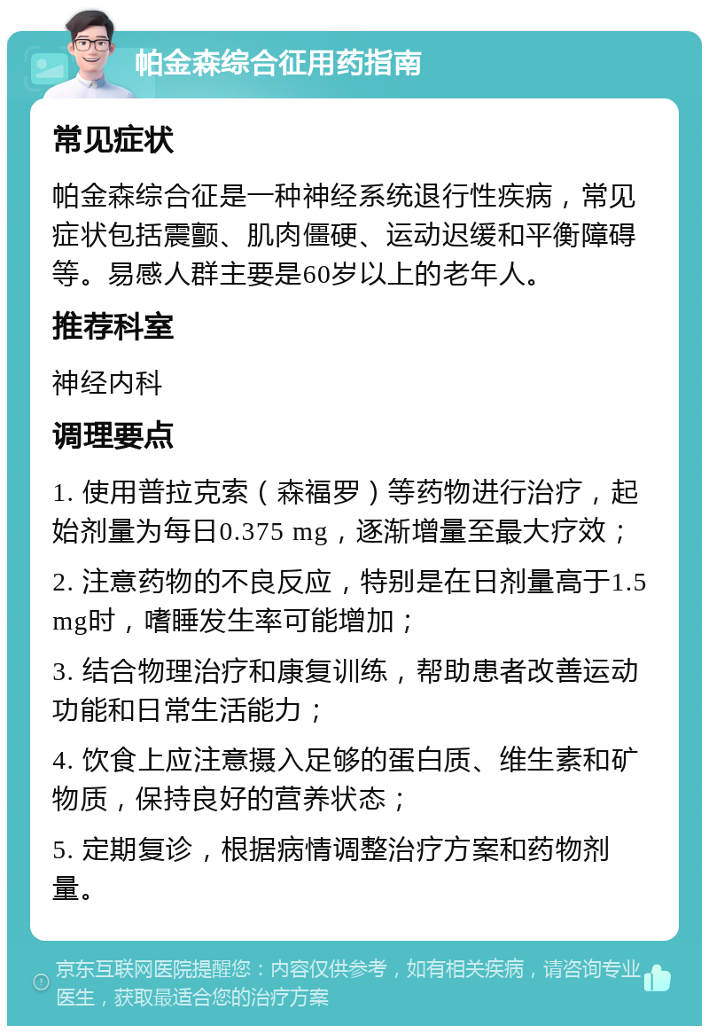 帕金森综合征用药指南 常见症状 帕金森综合征是一种神经系统退行性疾病，常见症状包括震颤、肌肉僵硬、运动迟缓和平衡障碍等。易感人群主要是60岁以上的老年人。 推荐科室 神经内科 调理要点 1. 使用普拉克索（森福罗）等药物进行治疗，起始剂量为每日0.375 mg，逐渐增量至最大疗效； 2. 注意药物的不良反应，特别是在日剂量高于1.5 mg时，嗜睡发生率可能增加； 3. 结合物理治疗和康复训练，帮助患者改善运动功能和日常生活能力； 4. 饮食上应注意摄入足够的蛋白质、维生素和矿物质，保持良好的营养状态； 5. 定期复诊，根据病情调整治疗方案和药物剂量。