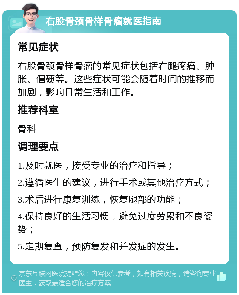 右股骨颈骨样骨瘤就医指南 常见症状 右股骨颈骨样骨瘤的常见症状包括右腿疼痛、肿胀、僵硬等。这些症状可能会随着时间的推移而加剧，影响日常生活和工作。 推荐科室 骨科 调理要点 1.及时就医，接受专业的治疗和指导； 2.遵循医生的建议，进行手术或其他治疗方式； 3.术后进行康复训练，恢复腿部的功能； 4.保持良好的生活习惯，避免过度劳累和不良姿势； 5.定期复查，预防复发和并发症的发生。