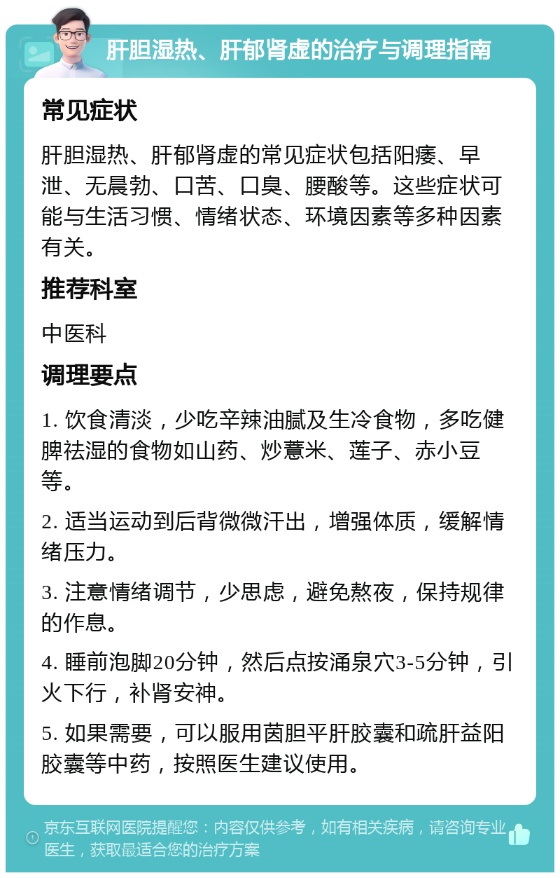 肝胆湿热、肝郁肾虚的治疗与调理指南 常见症状 肝胆湿热、肝郁肾虚的常见症状包括阳痿、早泄、无晨勃、口苦、口臭、腰酸等。这些症状可能与生活习惯、情绪状态、环境因素等多种因素有关。 推荐科室 中医科 调理要点 1. 饮食清淡，少吃辛辣油腻及生冷食物，多吃健脾祛湿的食物如山药、炒薏米、莲子、赤小豆等。 2. 适当运动到后背微微汗出，增强体质，缓解情绪压力。 3. 注意情绪调节，少思虑，避免熬夜，保持规律的作息。 4. 睡前泡脚20分钟，然后点按涌泉穴3-5分钟，引火下行，补肾安神。 5. 如果需要，可以服用茵胆平肝胶囊和疏肝益阳胶囊等中药，按照医生建议使用。