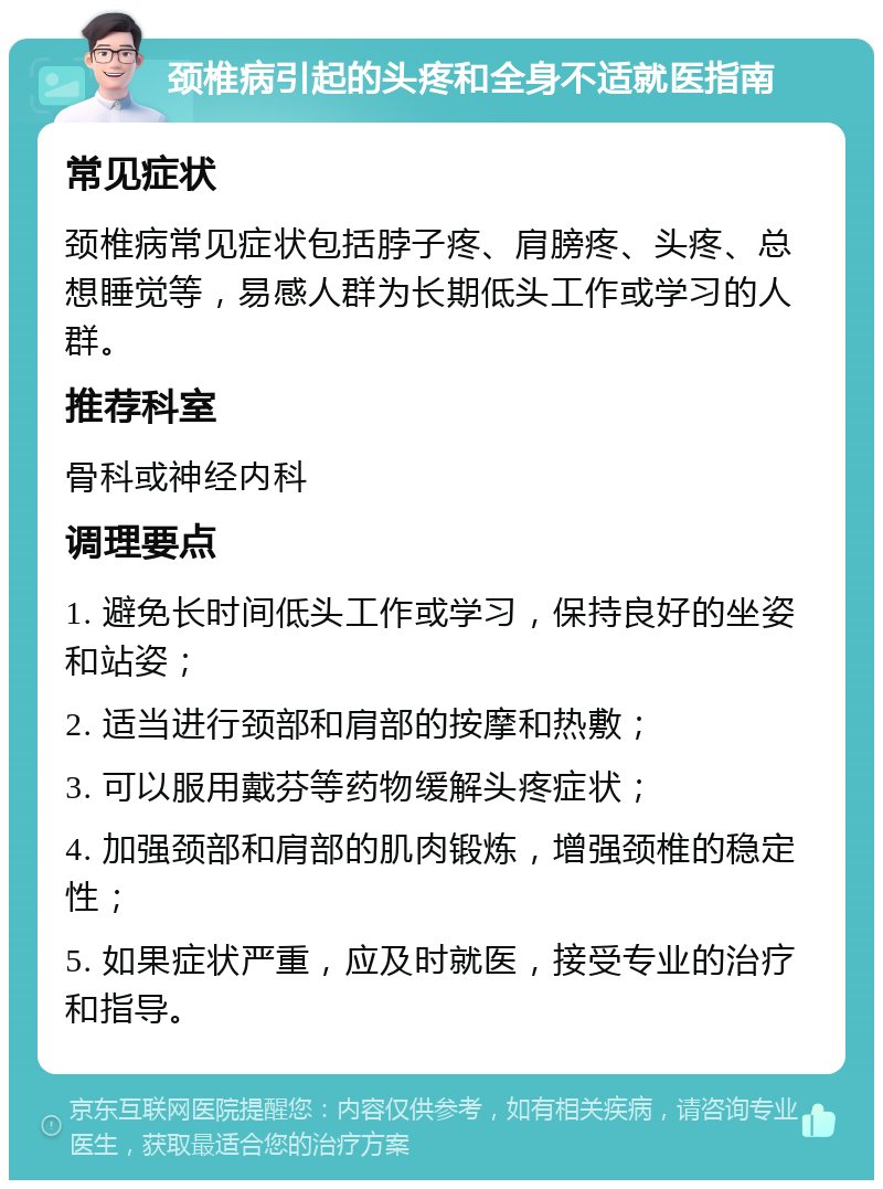 颈椎病引起的头疼和全身不适就医指南 常见症状 颈椎病常见症状包括脖子疼、肩膀疼、头疼、总想睡觉等，易感人群为长期低头工作或学习的人群。 推荐科室 骨科或神经内科 调理要点 1. 避免长时间低头工作或学习，保持良好的坐姿和站姿； 2. 适当进行颈部和肩部的按摩和热敷； 3. 可以服用戴芬等药物缓解头疼症状； 4. 加强颈部和肩部的肌肉锻炼，增强颈椎的稳定性； 5. 如果症状严重，应及时就医，接受专业的治疗和指导。