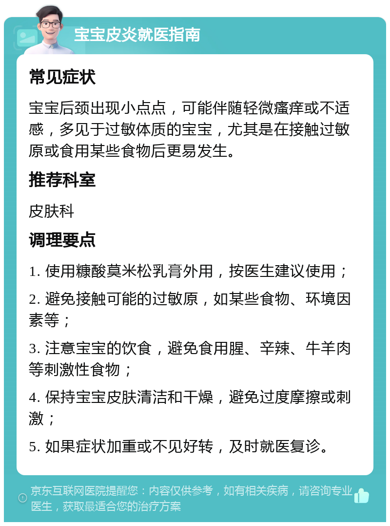 宝宝皮炎就医指南 常见症状 宝宝后颈出现小点点，可能伴随轻微瘙痒或不适感，多见于过敏体质的宝宝，尤其是在接触过敏原或食用某些食物后更易发生。 推荐科室 皮肤科 调理要点 1. 使用糠酸莫米松乳膏外用，按医生建议使用； 2. 避免接触可能的过敏原，如某些食物、环境因素等； 3. 注意宝宝的饮食，避免食用腥、辛辣、牛羊肉等刺激性食物； 4. 保持宝宝皮肤清洁和干燥，避免过度摩擦或刺激； 5. 如果症状加重或不见好转，及时就医复诊。