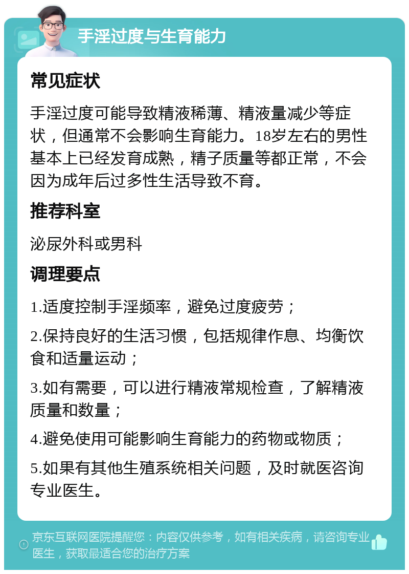 手淫过度与生育能力 常见症状 手淫过度可能导致精液稀薄、精液量减少等症状，但通常不会影响生育能力。18岁左右的男性基本上已经发育成熟，精子质量等都正常，不会因为成年后过多性生活导致不育。 推荐科室 泌尿外科或男科 调理要点 1.适度控制手淫频率，避免过度疲劳； 2.保持良好的生活习惯，包括规律作息、均衡饮食和适量运动； 3.如有需要，可以进行精液常规检查，了解精液质量和数量； 4.避免使用可能影响生育能力的药物或物质； 5.如果有其他生殖系统相关问题，及时就医咨询专业医生。