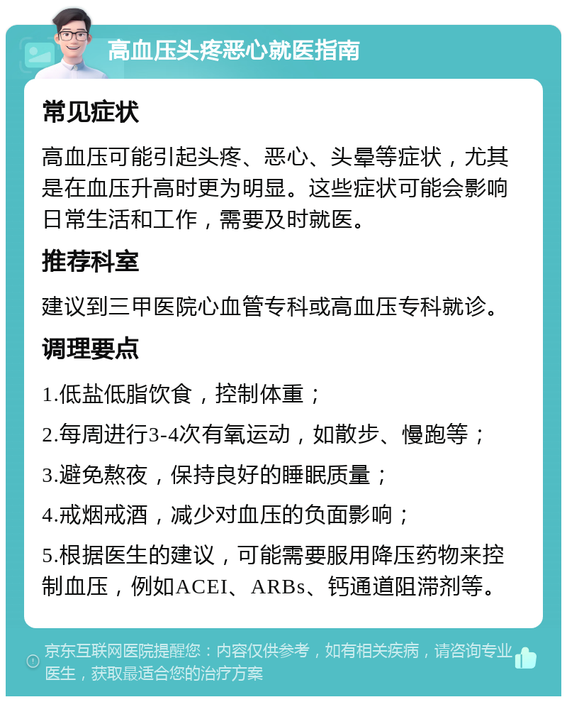 高血压头疼恶心就医指南 常见症状 高血压可能引起头疼、恶心、头晕等症状，尤其是在血压升高时更为明显。这些症状可能会影响日常生活和工作，需要及时就医。 推荐科室 建议到三甲医院心血管专科或高血压专科就诊。 调理要点 1.低盐低脂饮食，控制体重； 2.每周进行3-4次有氧运动，如散步、慢跑等； 3.避免熬夜，保持良好的睡眠质量； 4.戒烟戒酒，减少对血压的负面影响； 5.根据医生的建议，可能需要服用降压药物来控制血压，例如ACEI、ARBs、钙通道阻滞剂等。