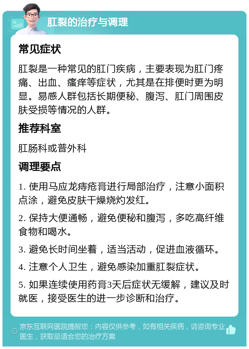 肛裂的治疗与调理 常见症状 肛裂是一种常见的肛门疾病，主要表现为肛门疼痛、出血、瘙痒等症状，尤其是在排便时更为明显。易感人群包括长期便秘、腹泻、肛门周围皮肤受损等情况的人群。 推荐科室 肛肠科或普外科 调理要点 1. 使用马应龙痔疮膏进行局部治疗，注意小面积点涂，避免皮肤干燥烧灼发红。 2. 保持大便通畅，避免便秘和腹泻，多吃高纤维食物和喝水。 3. 避免长时间坐着，适当活动，促进血液循环。 4. 注意个人卫生，避免感染加重肛裂症状。 5. 如果连续使用药膏3天后症状无缓解，建议及时就医，接受医生的进一步诊断和治疗。