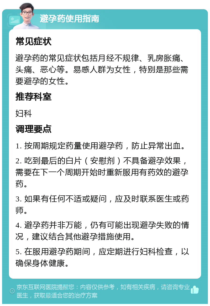 避孕药使用指南 常见症状 避孕药的常见症状包括月经不规律、乳房胀痛、头痛、恶心等。易感人群为女性，特别是那些需要避孕的女性。 推荐科室 妇科 调理要点 1. 按周期规定药量使用避孕药，防止异常出血。 2. 吃到最后的白片（安慰剂）不具备避孕效果，需要在下一个周期开始时重新服用有药效的避孕药。 3. 如果有任何不适或疑问，应及时联系医生或药师。 4. 避孕药并非万能，仍有可能出现避孕失败的情况，建议结合其他避孕措施使用。 5. 在服用避孕药期间，应定期进行妇科检查，以确保身体健康。