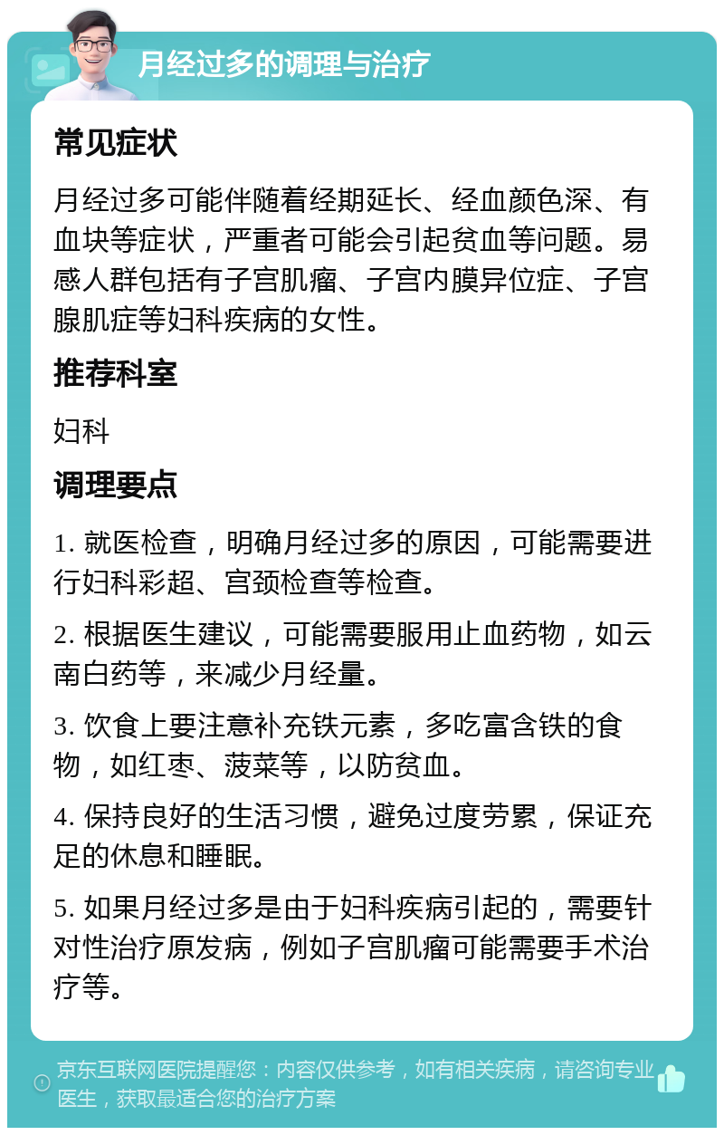 月经过多的调理与治疗 常见症状 月经过多可能伴随着经期延长、经血颜色深、有血块等症状，严重者可能会引起贫血等问题。易感人群包括有子宫肌瘤、子宫内膜异位症、子宫腺肌症等妇科疾病的女性。 推荐科室 妇科 调理要点 1. 就医检查，明确月经过多的原因，可能需要进行妇科彩超、宫颈检查等检查。 2. 根据医生建议，可能需要服用止血药物，如云南白药等，来减少月经量。 3. 饮食上要注意补充铁元素，多吃富含铁的食物，如红枣、菠菜等，以防贫血。 4. 保持良好的生活习惯，避免过度劳累，保证充足的休息和睡眠。 5. 如果月经过多是由于妇科疾病引起的，需要针对性治疗原发病，例如子宫肌瘤可能需要手术治疗等。