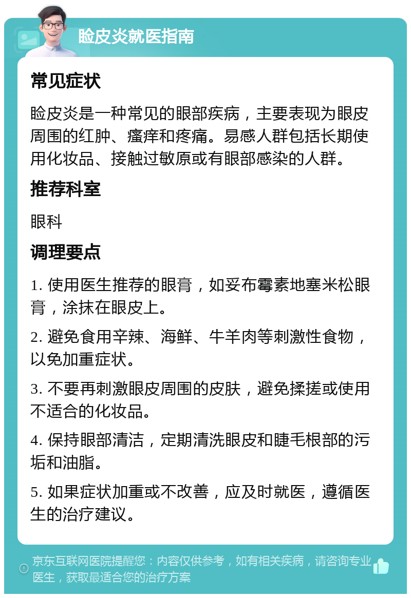 睑皮炎就医指南 常见症状 睑皮炎是一种常见的眼部疾病，主要表现为眼皮周围的红肿、瘙痒和疼痛。易感人群包括长期使用化妆品、接触过敏原或有眼部感染的人群。 推荐科室 眼科 调理要点 1. 使用医生推荐的眼膏，如妥布霉素地塞米松眼膏，涂抹在眼皮上。 2. 避免食用辛辣、海鲜、牛羊肉等刺激性食物，以免加重症状。 3. 不要再刺激眼皮周围的皮肤，避免揉搓或使用不适合的化妆品。 4. 保持眼部清洁，定期清洗眼皮和睫毛根部的污垢和油脂。 5. 如果症状加重或不改善，应及时就医，遵循医生的治疗建议。