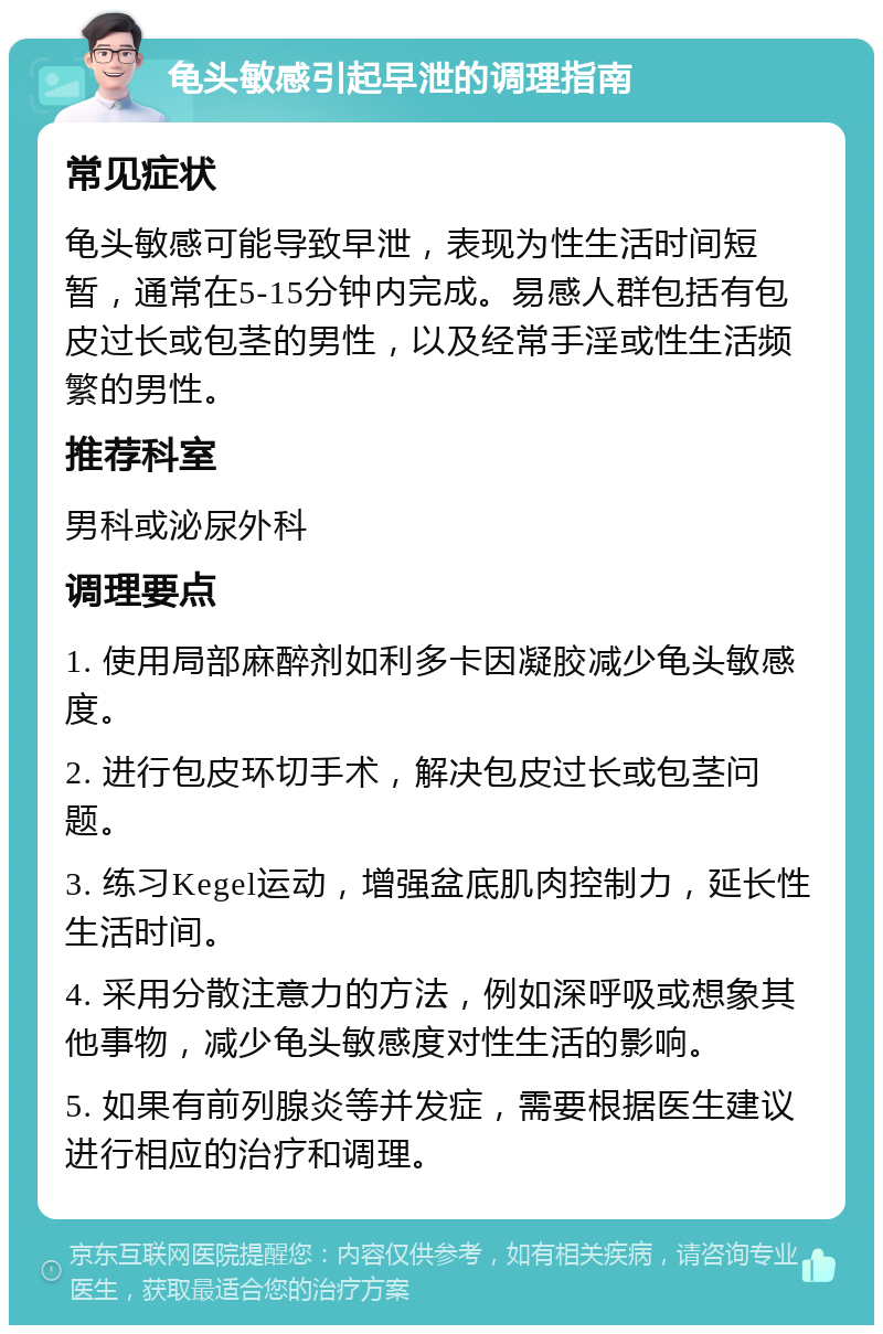 龟头敏感引起早泄的调理指南 常见症状 龟头敏感可能导致早泄，表现为性生活时间短暂，通常在5-15分钟内完成。易感人群包括有包皮过长或包茎的男性，以及经常手淫或性生活频繁的男性。 推荐科室 男科或泌尿外科 调理要点 1. 使用局部麻醉剂如利多卡因凝胶减少龟头敏感度。 2. 进行包皮环切手术，解决包皮过长或包茎问题。 3. 练习Kegel运动，增强盆底肌肉控制力，延长性生活时间。 4. 采用分散注意力的方法，例如深呼吸或想象其他事物，减少龟头敏感度对性生活的影响。 5. 如果有前列腺炎等并发症，需要根据医生建议进行相应的治疗和调理。