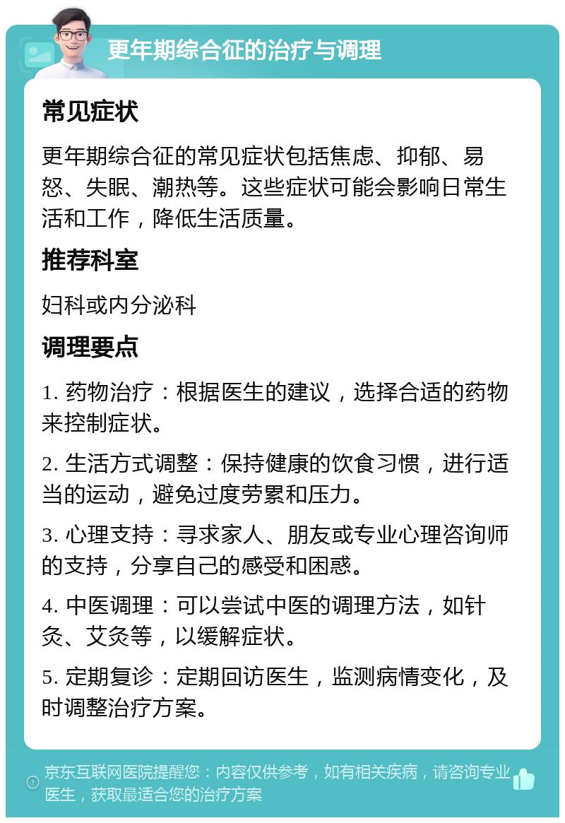 更年期综合征的治疗与调理 常见症状 更年期综合征的常见症状包括焦虑、抑郁、易怒、失眠、潮热等。这些症状可能会影响日常生活和工作，降低生活质量。 推荐科室 妇科或内分泌科 调理要点 1. 药物治疗：根据医生的建议，选择合适的药物来控制症状。 2. 生活方式调整：保持健康的饮食习惯，进行适当的运动，避免过度劳累和压力。 3. 心理支持：寻求家人、朋友或专业心理咨询师的支持，分享自己的感受和困惑。 4. 中医调理：可以尝试中医的调理方法，如针灸、艾灸等，以缓解症状。 5. 定期复诊：定期回访医生，监测病情变化，及时调整治疗方案。