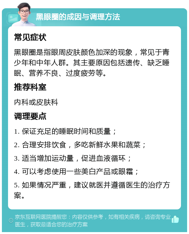 黑眼圈的成因与调理方法 常见症状 黑眼圈是指眼周皮肤颜色加深的现象，常见于青少年和中年人群。其主要原因包括遗传、缺乏睡眠、营养不良、过度疲劳等。 推荐科室 内科或皮肤科 调理要点 1. 保证充足的睡眠时间和质量； 2. 合理安排饮食，多吃新鲜水果和蔬菜； 3. 适当增加运动量，促进血液循环； 4. 可以考虑使用一些美白产品或眼霜； 5. 如果情况严重，建议就医并遵循医生的治疗方案。