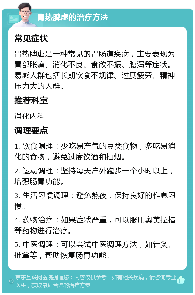 胃热脾虚的治疗方法 常见症状 胃热脾虚是一种常见的胃肠道疾病，主要表现为胃部胀痛、消化不良、食欲不振、腹泻等症状。易感人群包括长期饮食不规律、过度疲劳、精神压力大的人群。 推荐科室 消化内科 调理要点 1. 饮食调理：少吃易产气的豆类食物，多吃易消化的食物，避免过度饮酒和抽烟。 2. 运动调理：坚持每天户外跑步一个小时以上，增强肠胃功能。 3. 生活习惯调理：避免熬夜，保持良好的作息习惯。 4. 药物治疗：如果症状严重，可以服用奥美拉措等药物进行治疗。 5. 中医调理：可以尝试中医调理方法，如针灸、推拿等，帮助恢复肠胃功能。