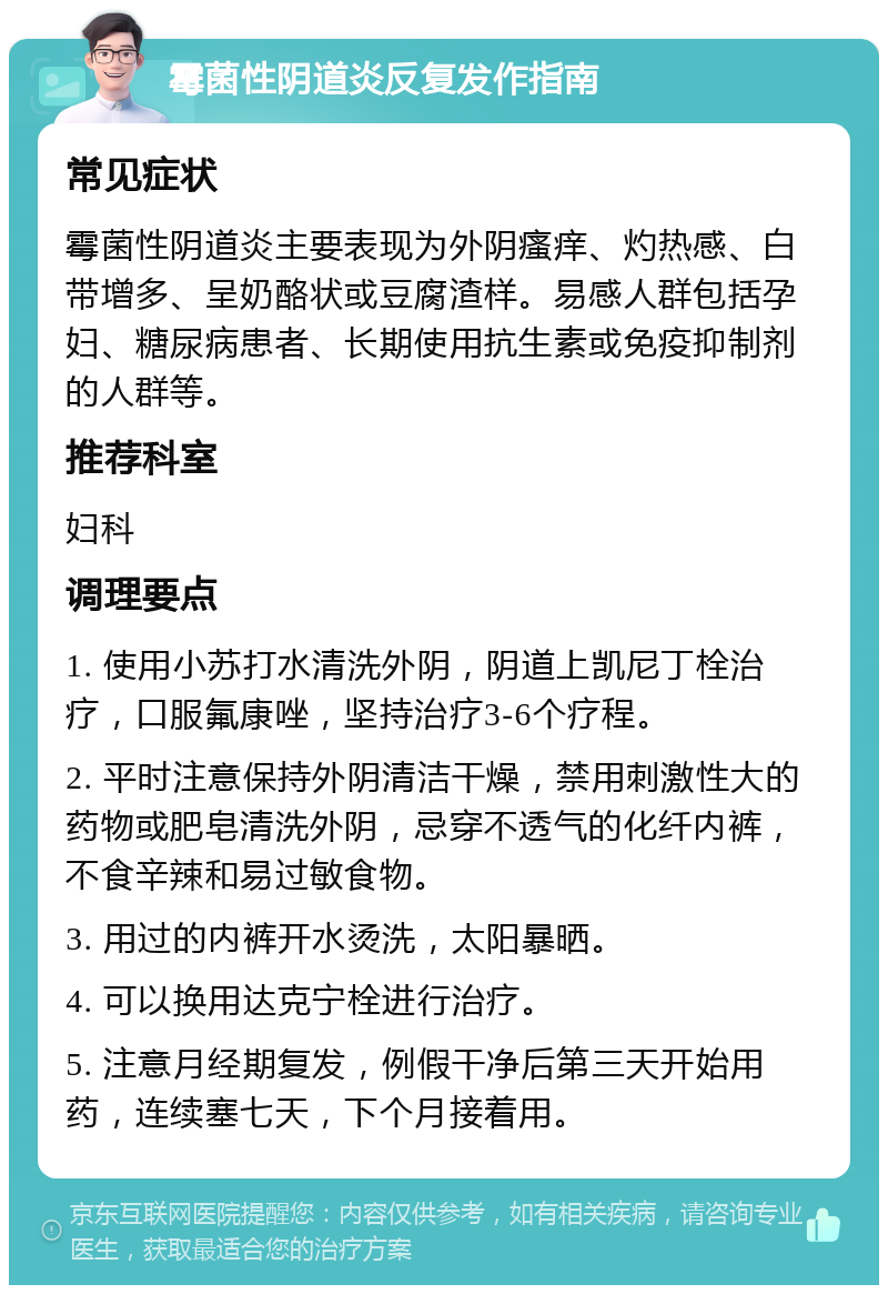 霉菌性阴道炎反复发作指南 常见症状 霉菌性阴道炎主要表现为外阴瘙痒、灼热感、白带增多、呈奶酪状或豆腐渣样。易感人群包括孕妇、糖尿病患者、长期使用抗生素或免疫抑制剂的人群等。 推荐科室 妇科 调理要点 1. 使用小苏打水清洗外阴，阴道上凯尼丁栓治疗，口服氟康唑，坚持治疗3-6个疗程。 2. 平时注意保持外阴清洁干燥，禁用刺激性大的药物或肥皂清洗外阴，忌穿不透气的化纤内裤，不食辛辣和易过敏食物。 3. 用过的内裤开水烫洗，太阳暴晒。 4. 可以换用达克宁栓进行治疗。 5. 注意月经期复发，例假干净后第三天开始用药，连续塞七天，下个月接着用。