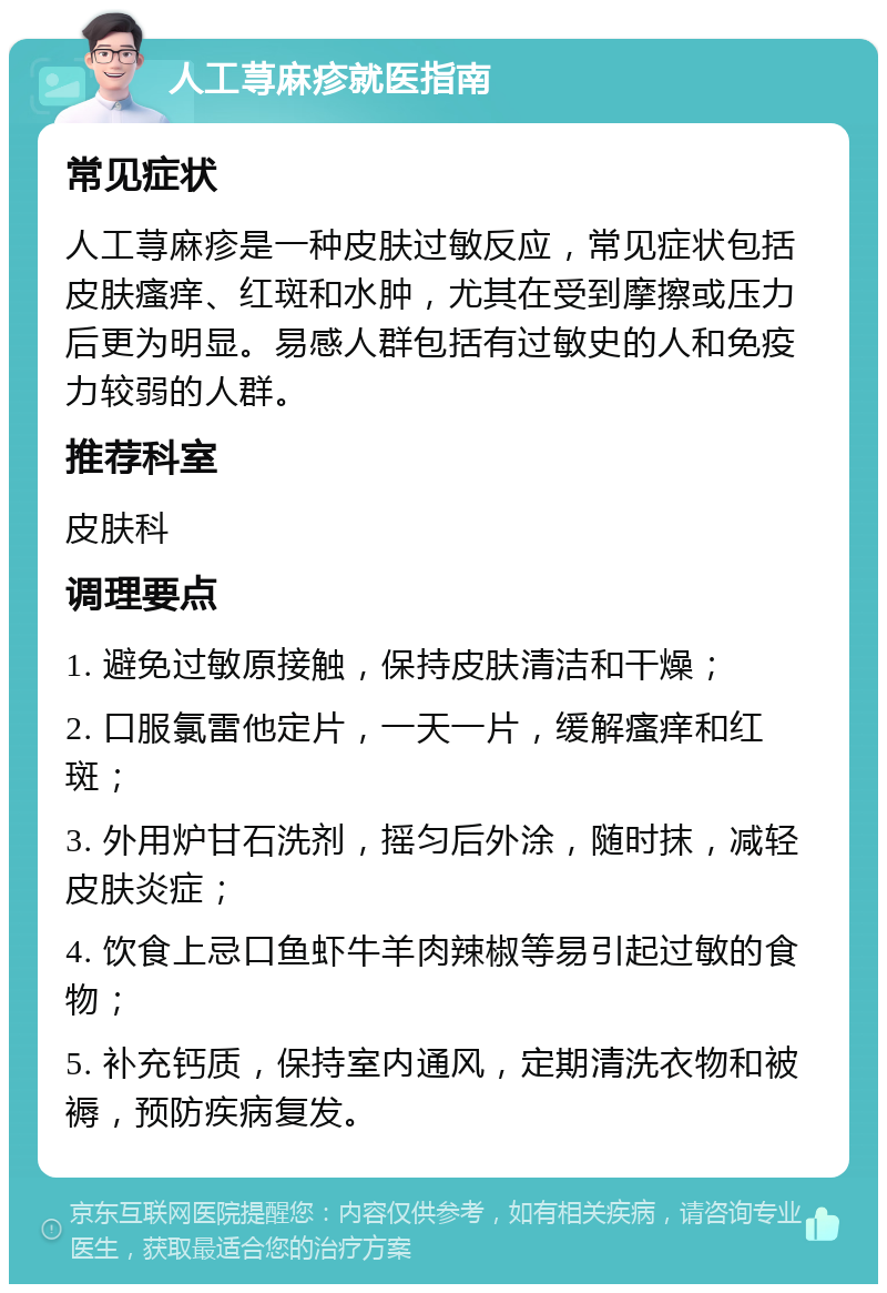 人工荨麻疹就医指南 常见症状 人工荨麻疹是一种皮肤过敏反应，常见症状包括皮肤瘙痒、红斑和水肿，尤其在受到摩擦或压力后更为明显。易感人群包括有过敏史的人和免疫力较弱的人群。 推荐科室 皮肤科 调理要点 1. 避免过敏原接触，保持皮肤清洁和干燥； 2. 口服氯雷他定片，一天一片，缓解瘙痒和红斑； 3. 外用炉甘石洗剂，摇匀后外涂，随时抹，减轻皮肤炎症； 4. 饮食上忌口鱼虾牛羊肉辣椒等易引起过敏的食物； 5. 补充钙质，保持室内通风，定期清洗衣物和被褥，预防疾病复发。