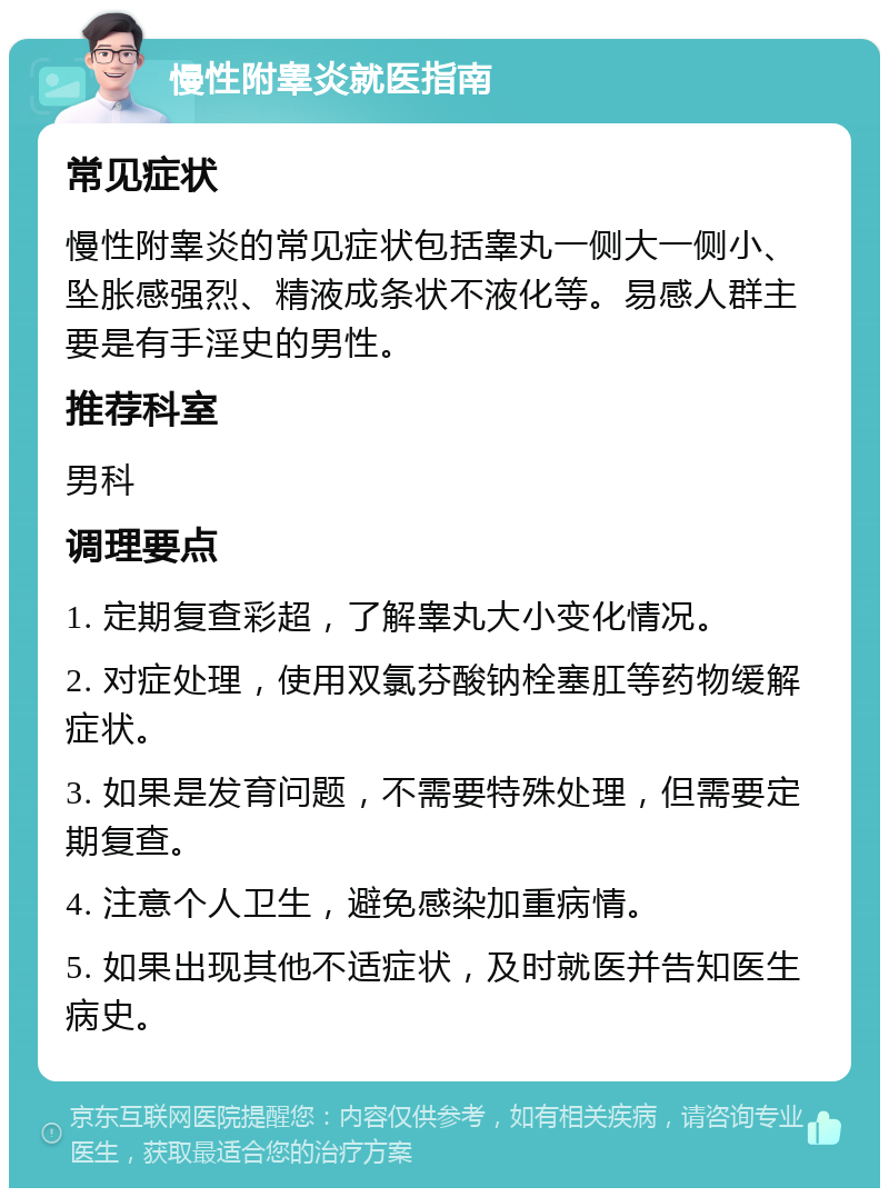 慢性附睾炎就医指南 常见症状 慢性附睾炎的常见症状包括睾丸一侧大一侧小、坠胀感强烈、精液成条状不液化等。易感人群主要是有手淫史的男性。 推荐科室 男科 调理要点 1. 定期复查彩超，了解睾丸大小变化情况。 2. 对症处理，使用双氯芬酸钠栓塞肛等药物缓解症状。 3. 如果是发育问题，不需要特殊处理，但需要定期复查。 4. 注意个人卫生，避免感染加重病情。 5. 如果出现其他不适症状，及时就医并告知医生病史。