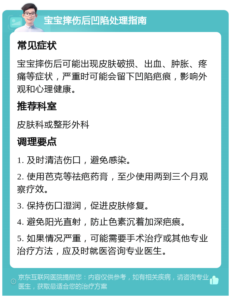 宝宝摔伤后凹陷处理指南 常见症状 宝宝摔伤后可能出现皮肤破损、出血、肿胀、疼痛等症状，严重时可能会留下凹陷疤痕，影响外观和心理健康。 推荐科室 皮肤科或整形外科 调理要点 1. 及时清洁伤口，避免感染。 2. 使用芭克等祛疤药膏，至少使用两到三个月观察疗效。 3. 保持伤口湿润，促进皮肤修复。 4. 避免阳光直射，防止色素沉着加深疤痕。 5. 如果情况严重，可能需要手术治疗或其他专业治疗方法，应及时就医咨询专业医生。