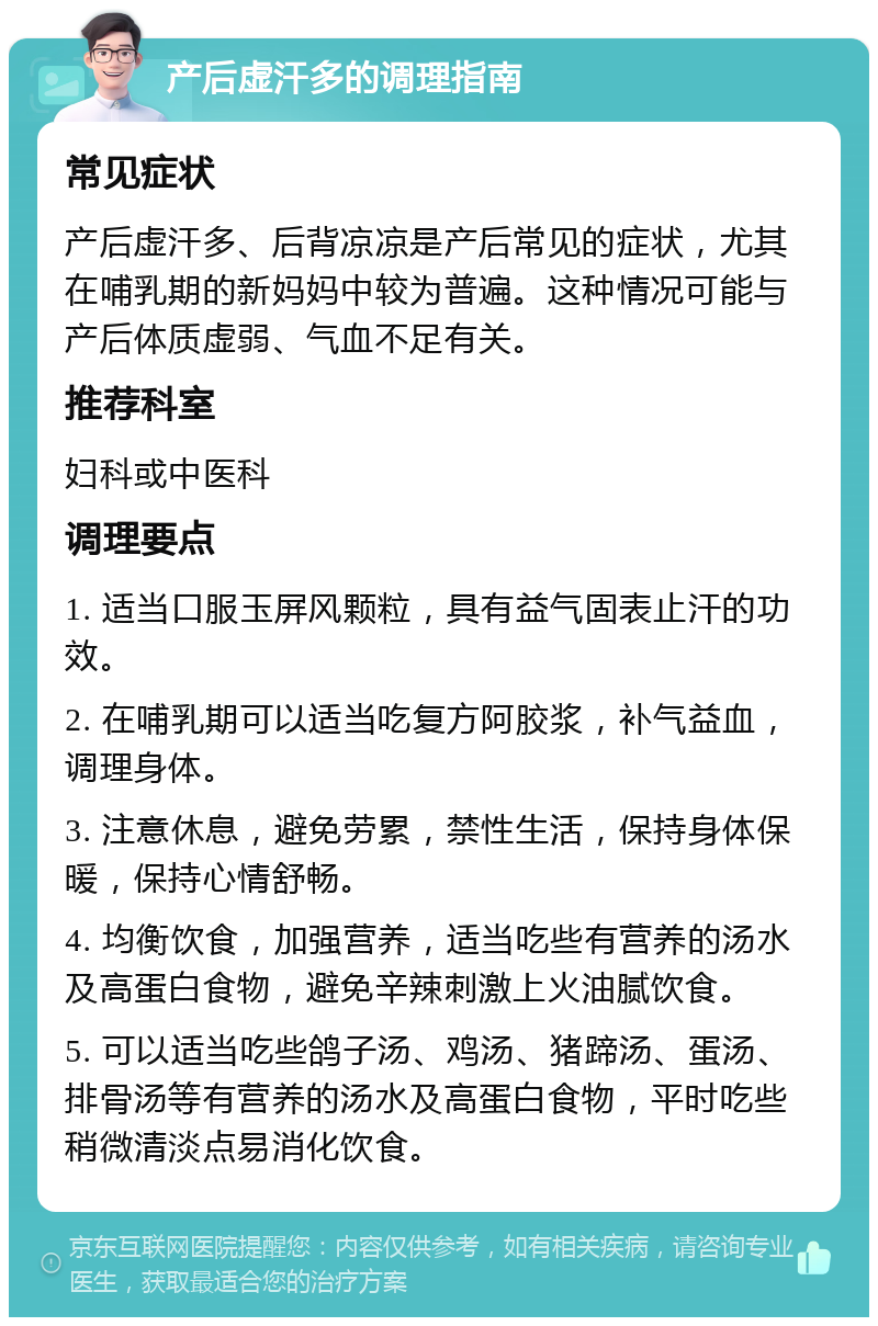 产后虚汗多的调理指南 常见症状 产后虚汗多、后背凉凉是产后常见的症状，尤其在哺乳期的新妈妈中较为普遍。这种情况可能与产后体质虚弱、气血不足有关。 推荐科室 妇科或中医科 调理要点 1. 适当口服玉屏风颗粒，具有益气固表止汗的功效。 2. 在哺乳期可以适当吃复方阿胶浆，补气益血，调理身体。 3. 注意休息，避免劳累，禁性生活，保持身体保暖，保持心情舒畅。 4. 均衡饮食，加强营养，适当吃些有营养的汤水及高蛋白食物，避免辛辣刺激上火油腻饮食。 5. 可以适当吃些鸽子汤、鸡汤、猪蹄汤、蛋汤、排骨汤等有营养的汤水及高蛋白食物，平时吃些稍微清淡点易消化饮食。