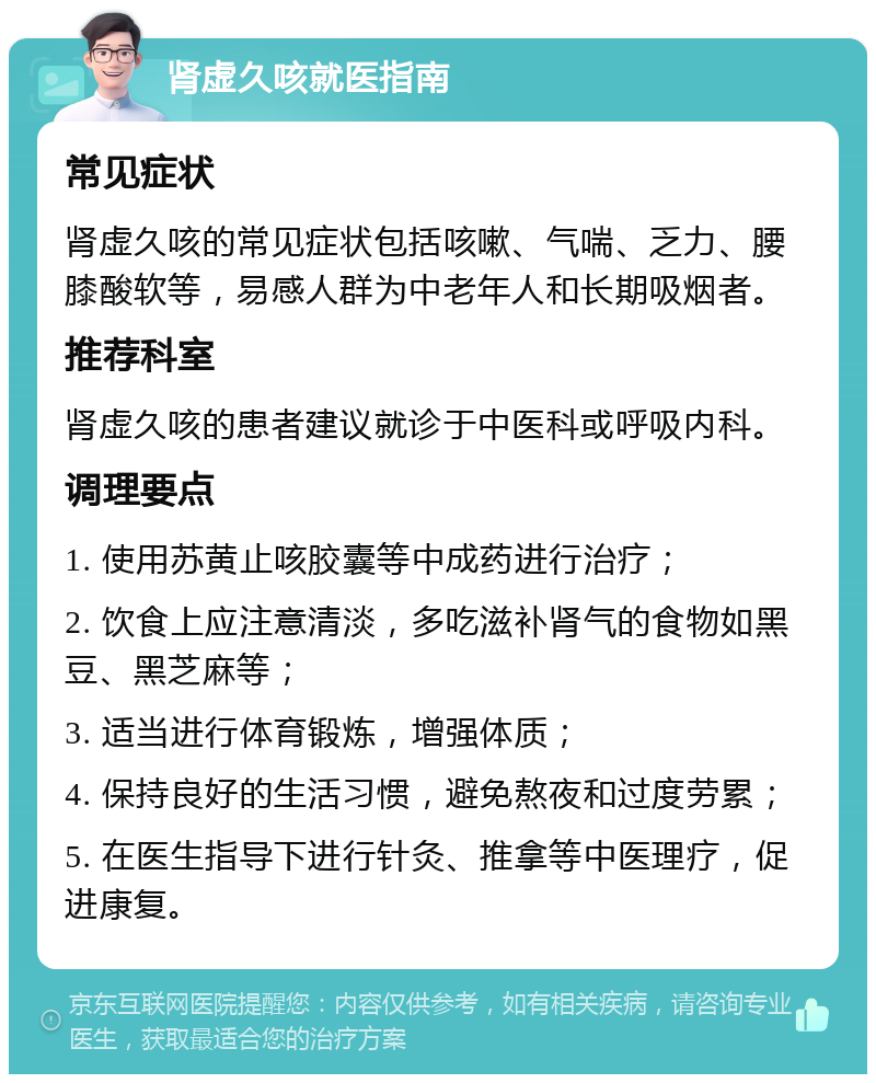 肾虚久咳就医指南 常见症状 肾虚久咳的常见症状包括咳嗽、气喘、乏力、腰膝酸软等，易感人群为中老年人和长期吸烟者。 推荐科室 肾虚久咳的患者建议就诊于中医科或呼吸内科。 调理要点 1. 使用苏黄止咳胶囊等中成药进行治疗； 2. 饮食上应注意清淡，多吃滋补肾气的食物如黑豆、黑芝麻等； 3. 适当进行体育锻炼，增强体质； 4. 保持良好的生活习惯，避免熬夜和过度劳累； 5. 在医生指导下进行针灸、推拿等中医理疗，促进康复。