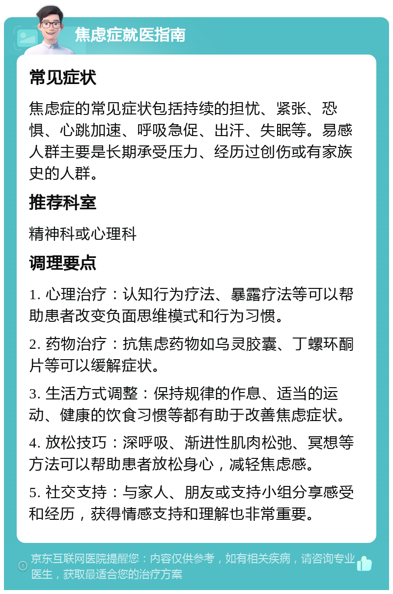 焦虑症就医指南 常见症状 焦虑症的常见症状包括持续的担忧、紧张、恐惧、心跳加速、呼吸急促、出汗、失眠等。易感人群主要是长期承受压力、经历过创伤或有家族史的人群。 推荐科室 精神科或心理科 调理要点 1. 心理治疗：认知行为疗法、暴露疗法等可以帮助患者改变负面思维模式和行为习惯。 2. 药物治疗：抗焦虑药物如乌灵胶囊、丁螺环酮片等可以缓解症状。 3. 生活方式调整：保持规律的作息、适当的运动、健康的饮食习惯等都有助于改善焦虑症状。 4. 放松技巧：深呼吸、渐进性肌肉松弛、冥想等方法可以帮助患者放松身心，减轻焦虑感。 5. 社交支持：与家人、朋友或支持小组分享感受和经历，获得情感支持和理解也非常重要。