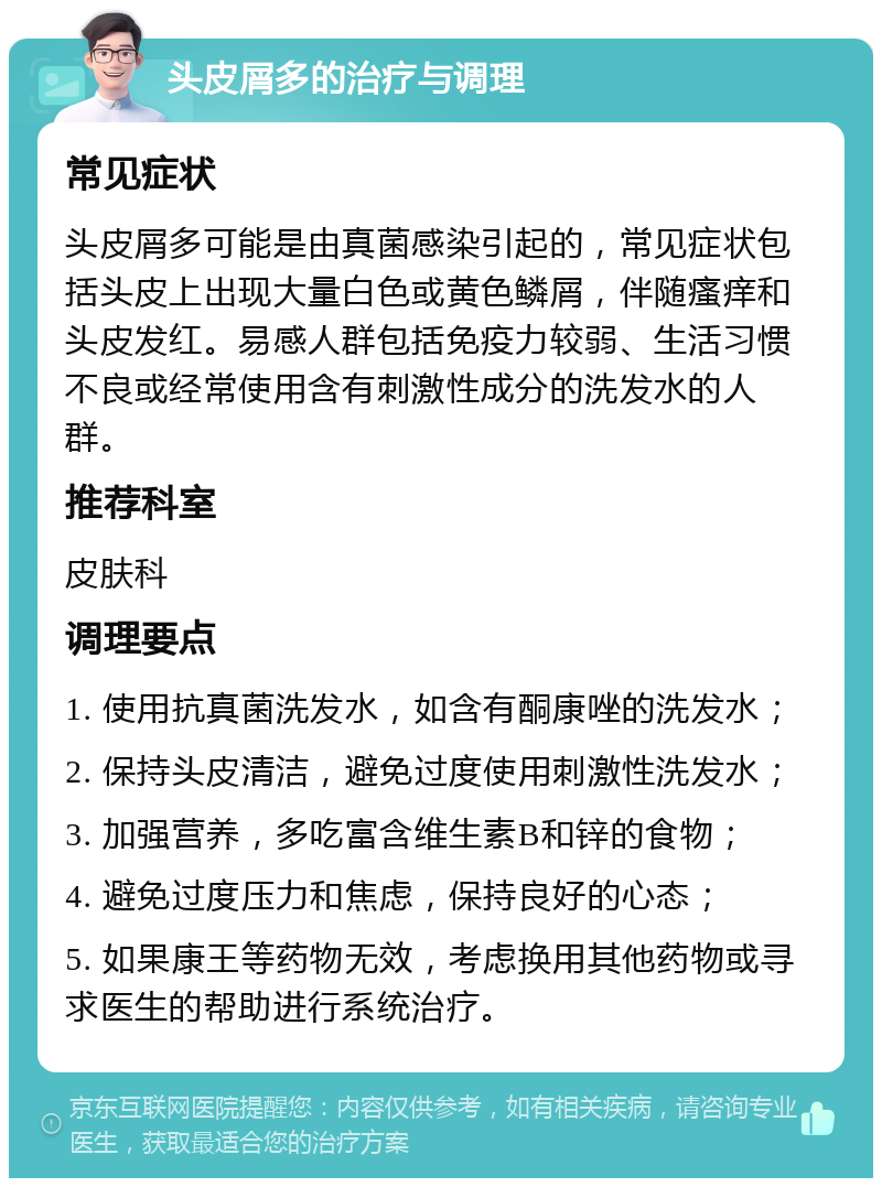 头皮屑多的治疗与调理 常见症状 头皮屑多可能是由真菌感染引起的，常见症状包括头皮上出现大量白色或黄色鳞屑，伴随瘙痒和头皮发红。易感人群包括免疫力较弱、生活习惯不良或经常使用含有刺激性成分的洗发水的人群。 推荐科室 皮肤科 调理要点 1. 使用抗真菌洗发水，如含有酮康唑的洗发水； 2. 保持头皮清洁，避免过度使用刺激性洗发水； 3. 加强营养，多吃富含维生素B和锌的食物； 4. 避免过度压力和焦虑，保持良好的心态； 5. 如果康王等药物无效，考虑换用其他药物或寻求医生的帮助进行系统治疗。