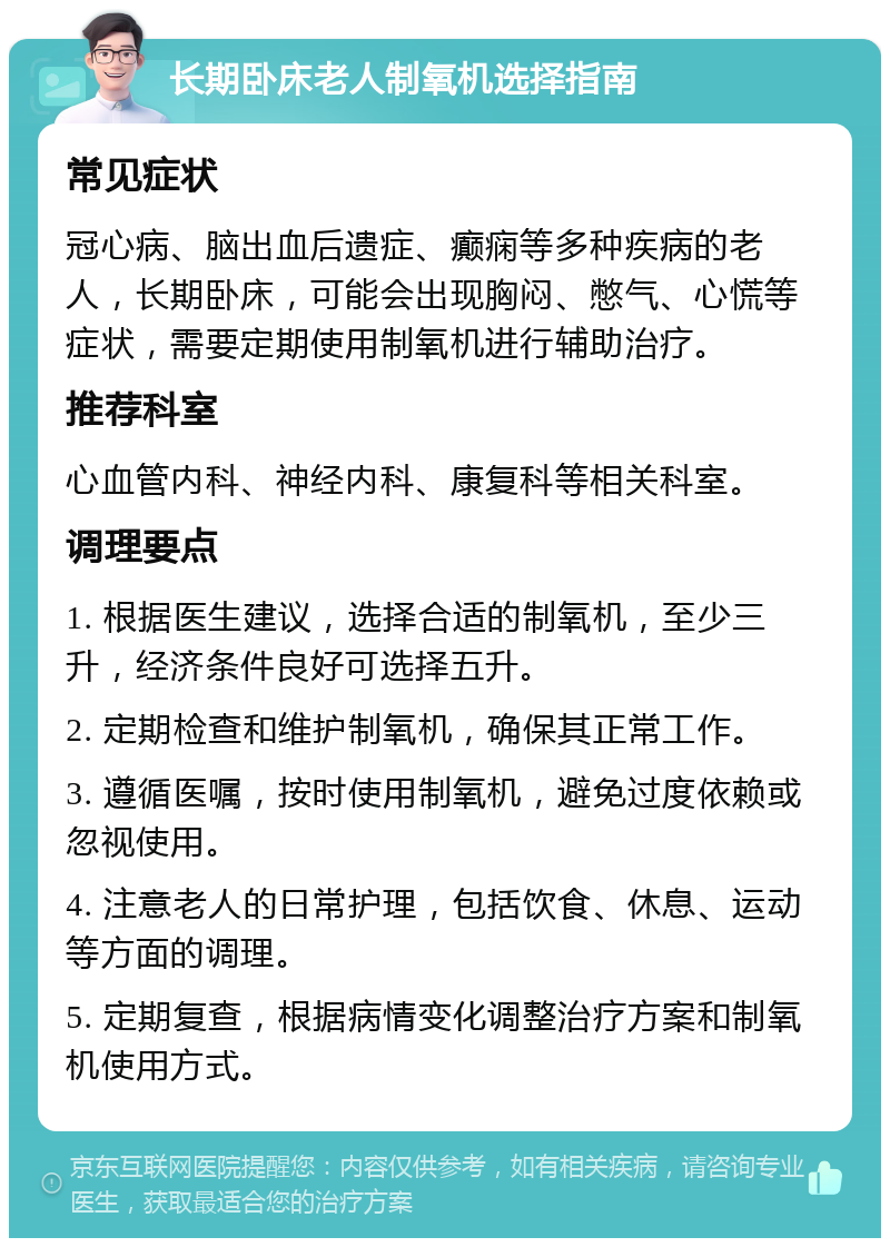 长期卧床老人制氧机选择指南 常见症状 冠心病、脑出血后遗症、癫痫等多种疾病的老人，长期卧床，可能会出现胸闷、憋气、心慌等症状，需要定期使用制氧机进行辅助治疗。 推荐科室 心血管内科、神经内科、康复科等相关科室。 调理要点 1. 根据医生建议，选择合适的制氧机，至少三升，经济条件良好可选择五升。 2. 定期检查和维护制氧机，确保其正常工作。 3. 遵循医嘱，按时使用制氧机，避免过度依赖或忽视使用。 4. 注意老人的日常护理，包括饮食、休息、运动等方面的调理。 5. 定期复查，根据病情变化调整治疗方案和制氧机使用方式。