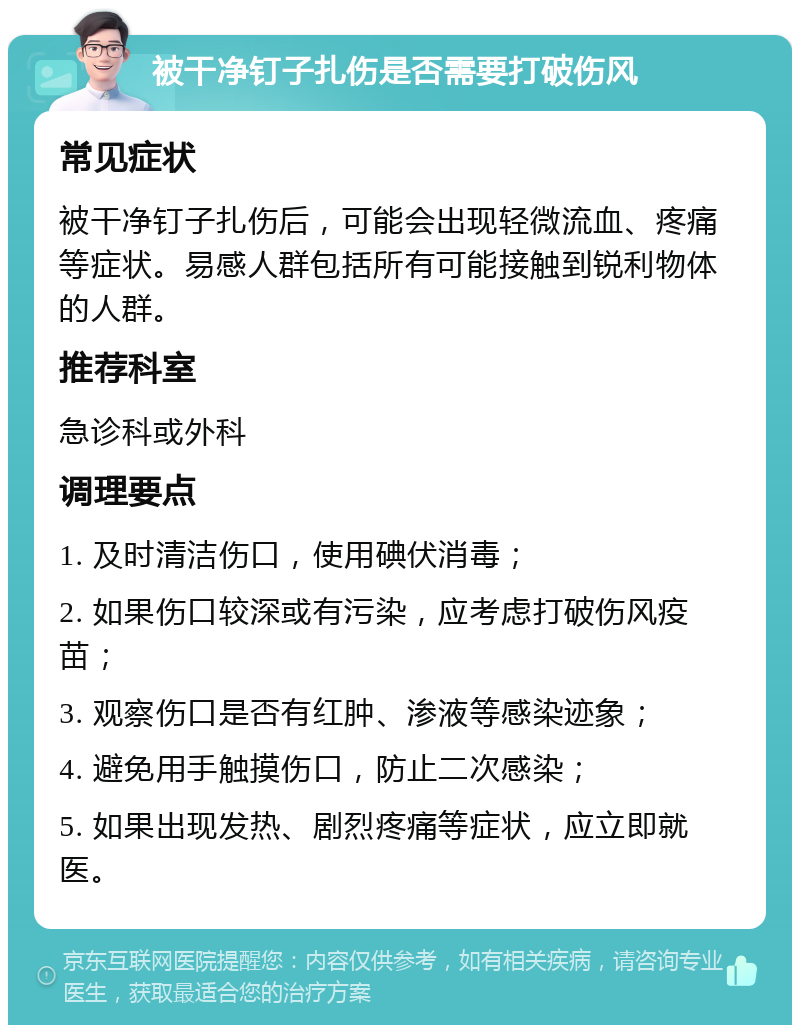 被干净钉子扎伤是否需要打破伤风 常见症状 被干净钉子扎伤后，可能会出现轻微流血、疼痛等症状。易感人群包括所有可能接触到锐利物体的人群。 推荐科室 急诊科或外科 调理要点 1. 及时清洁伤口，使用碘伏消毒； 2. 如果伤口较深或有污染，应考虑打破伤风疫苗； 3. 观察伤口是否有红肿、渗液等感染迹象； 4. 避免用手触摸伤口，防止二次感染； 5. 如果出现发热、剧烈疼痛等症状，应立即就医。