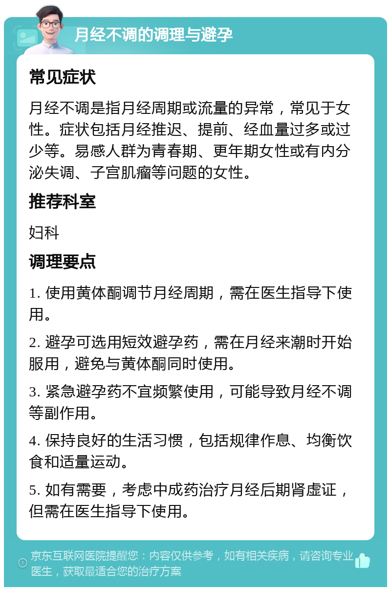 月经不调的调理与避孕 常见症状 月经不调是指月经周期或流量的异常，常见于女性。症状包括月经推迟、提前、经血量过多或过少等。易感人群为青春期、更年期女性或有内分泌失调、子宫肌瘤等问题的女性。 推荐科室 妇科 调理要点 1. 使用黄体酮调节月经周期，需在医生指导下使用。 2. 避孕可选用短效避孕药，需在月经来潮时开始服用，避免与黄体酮同时使用。 3. 紧急避孕药不宜频繁使用，可能导致月经不调等副作用。 4. 保持良好的生活习惯，包括规律作息、均衡饮食和适量运动。 5. 如有需要，考虑中成药治疗月经后期肾虚证，但需在医生指导下使用。