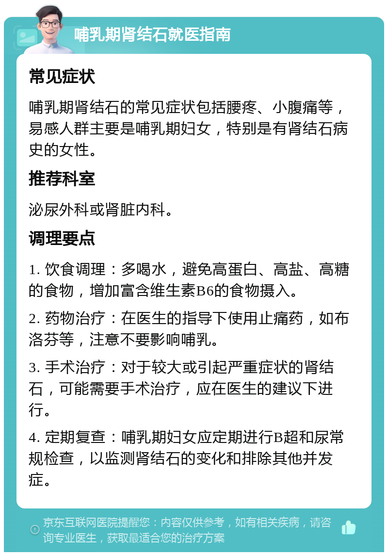 哺乳期肾结石就医指南 常见症状 哺乳期肾结石的常见症状包括腰疼、小腹痛等，易感人群主要是哺乳期妇女，特别是有肾结石病史的女性。 推荐科室 泌尿外科或肾脏内科。 调理要点 1. 饮食调理：多喝水，避免高蛋白、高盐、高糖的食物，增加富含维生素B6的食物摄入。 2. 药物治疗：在医生的指导下使用止痛药，如布洛芬等，注意不要影响哺乳。 3. 手术治疗：对于较大或引起严重症状的肾结石，可能需要手术治疗，应在医生的建议下进行。 4. 定期复查：哺乳期妇女应定期进行B超和尿常规检查，以监测肾结石的变化和排除其他并发症。