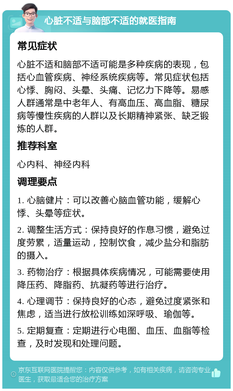 心脏不适与脑部不适的就医指南 常见症状 心脏不适和脑部不适可能是多种疾病的表现，包括心血管疾病、神经系统疾病等。常见症状包括心悸、胸闷、头晕、头痛、记忆力下降等。易感人群通常是中老年人、有高血压、高血脂、糖尿病等慢性疾病的人群以及长期精神紧张、缺乏锻炼的人群。 推荐科室 心内科、神经内科 调理要点 1. 心脑健片：可以改善心脑血管功能，缓解心悸、头晕等症状。 2. 调整生活方式：保持良好的作息习惯，避免过度劳累，适量运动，控制饮食，减少盐分和脂肪的摄入。 3. 药物治疗：根据具体疾病情况，可能需要使用降压药、降脂药、抗凝药等进行治疗。 4. 心理调节：保持良好的心态，避免过度紧张和焦虑，适当进行放松训练如深呼吸、瑜伽等。 5. 定期复查：定期进行心电图、血压、血脂等检查，及时发现和处理问题。