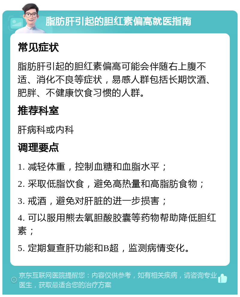 脂肪肝引起的胆红素偏高就医指南 常见症状 脂肪肝引起的胆红素偏高可能会伴随右上腹不适、消化不良等症状，易感人群包括长期饮酒、肥胖、不健康饮食习惯的人群。 推荐科室 肝病科或内科 调理要点 1. 减轻体重，控制血糖和血脂水平； 2. 采取低脂饮食，避免高热量和高脂肪食物； 3. 戒酒，避免对肝脏的进一步损害； 4. 可以服用熊去氧胆酸胶囊等药物帮助降低胆红素； 5. 定期复查肝功能和B超，监测病情变化。