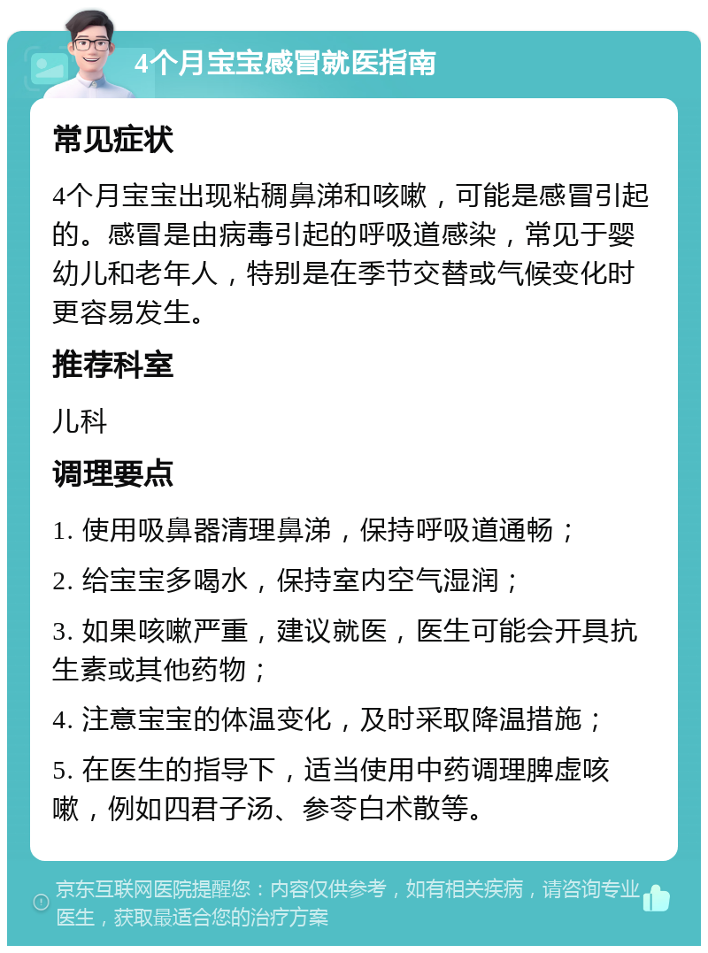 4个月宝宝感冒就医指南 常见症状 4个月宝宝出现粘稠鼻涕和咳嗽，可能是感冒引起的。感冒是由病毒引起的呼吸道感染，常见于婴幼儿和老年人，特别是在季节交替或气候变化时更容易发生。 推荐科室 儿科 调理要点 1. 使用吸鼻器清理鼻涕，保持呼吸道通畅； 2. 给宝宝多喝水，保持室内空气湿润； 3. 如果咳嗽严重，建议就医，医生可能会开具抗生素或其他药物； 4. 注意宝宝的体温变化，及时采取降温措施； 5. 在医生的指导下，适当使用中药调理脾虚咳嗽，例如四君子汤、参苓白术散等。