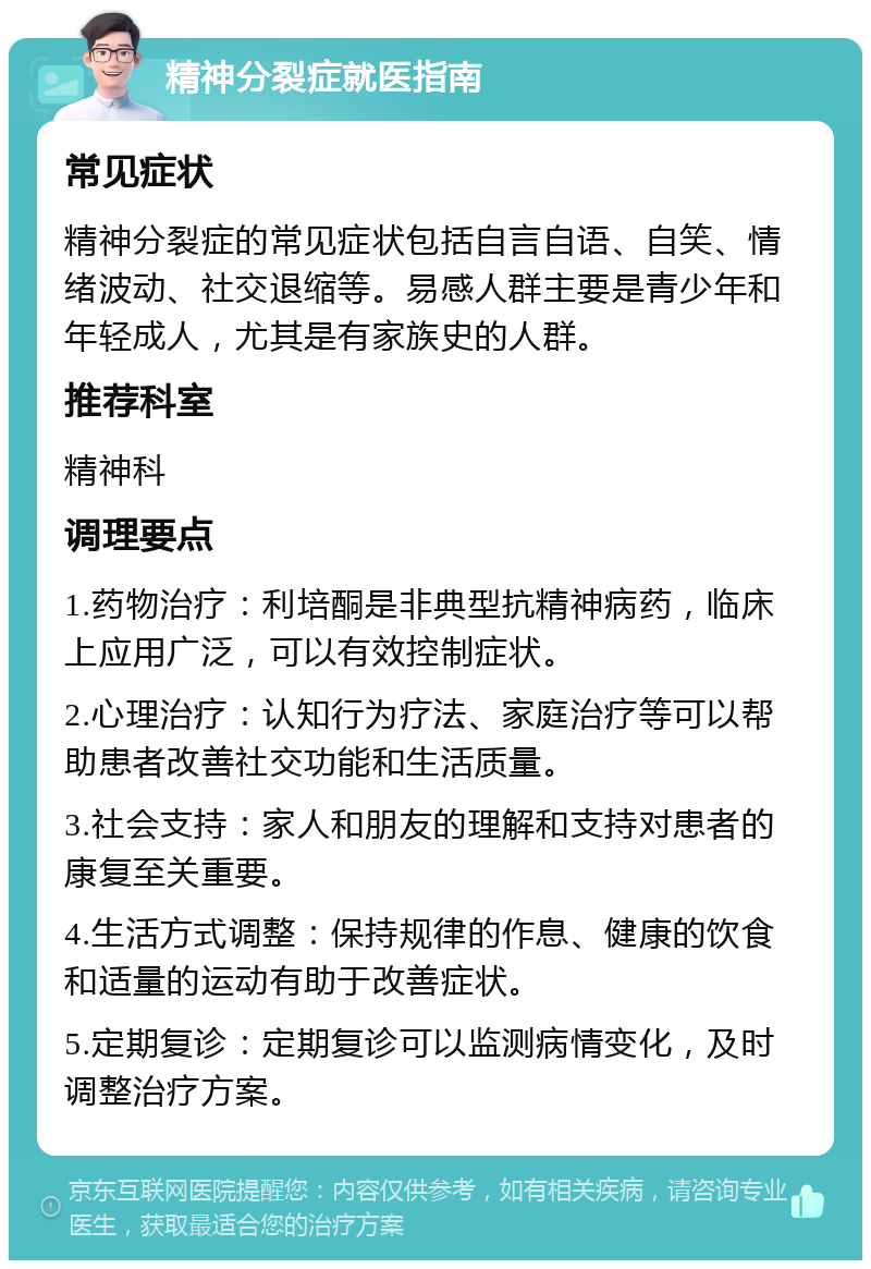 精神分裂症就医指南 常见症状 精神分裂症的常见症状包括自言自语、自笑、情绪波动、社交退缩等。易感人群主要是青少年和年轻成人，尤其是有家族史的人群。 推荐科室 精神科 调理要点 1.药物治疗：利培酮是非典型抗精神病药，临床上应用广泛，可以有效控制症状。 2.心理治疗：认知行为疗法、家庭治疗等可以帮助患者改善社交功能和生活质量。 3.社会支持：家人和朋友的理解和支持对患者的康复至关重要。 4.生活方式调整：保持规律的作息、健康的饮食和适量的运动有助于改善症状。 5.定期复诊：定期复诊可以监测病情变化，及时调整治疗方案。