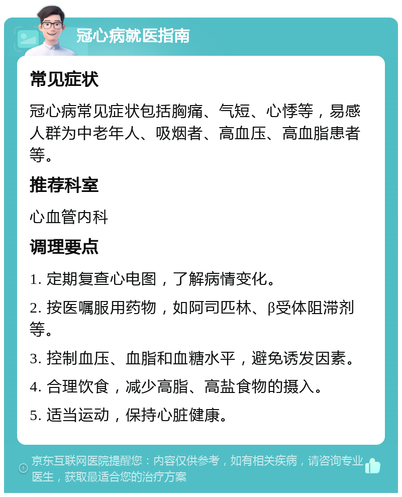 冠心病就医指南 常见症状 冠心病常见症状包括胸痛、气短、心悸等，易感人群为中老年人、吸烟者、高血压、高血脂患者等。 推荐科室 心血管内科 调理要点 1. 定期复查心电图，了解病情变化。 2. 按医嘱服用药物，如阿司匹林、β受体阻滞剂等。 3. 控制血压、血脂和血糖水平，避免诱发因素。 4. 合理饮食，减少高脂、高盐食物的摄入。 5. 适当运动，保持心脏健康。