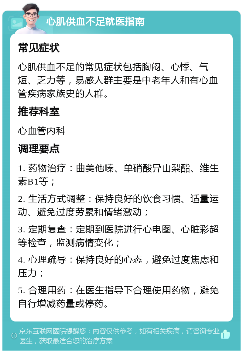 心肌供血不足就医指南 常见症状 心肌供血不足的常见症状包括胸闷、心悸、气短、乏力等，易感人群主要是中老年人和有心血管疾病家族史的人群。 推荐科室 心血管内科 调理要点 1. 药物治疗：曲美他嗪、单硝酸异山梨酯、维生素B1等； 2. 生活方式调整：保持良好的饮食习惯、适量运动、避免过度劳累和情绪激动； 3. 定期复查：定期到医院进行心电图、心脏彩超等检查，监测病情变化； 4. 心理疏导：保持良好的心态，避免过度焦虑和压力； 5. 合理用药：在医生指导下合理使用药物，避免自行增减药量或停药。