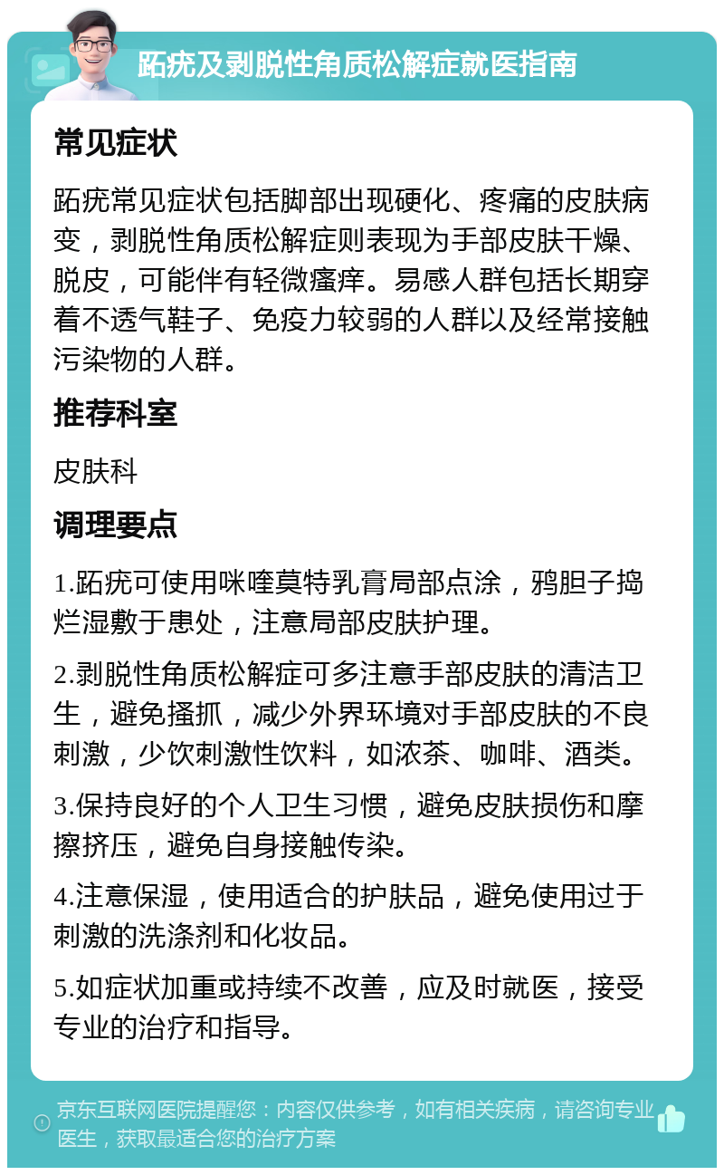 跖疣及剥脱性角质松解症就医指南 常见症状 跖疣常见症状包括脚部出现硬化、疼痛的皮肤病变，剥脱性角质松解症则表现为手部皮肤干燥、脱皮，可能伴有轻微瘙痒。易感人群包括长期穿着不透气鞋子、免疫力较弱的人群以及经常接触污染物的人群。 推荐科室 皮肤科 调理要点 1.跖疣可使用咪喹莫特乳膏局部点涂，鸦胆子捣烂湿敷于患处，注意局部皮肤护理。 2.剥脱性角质松解症可多注意手部皮肤的清洁卫生，避免搔抓，减少外界环境对手部皮肤的不良刺激，少饮刺激性饮料，如浓茶、咖啡、酒类。 3.保持良好的个人卫生习惯，避免皮肤损伤和摩擦挤压，避免自身接触传染。 4.注意保湿，使用适合的护肤品，避免使用过于刺激的洗涤剂和化妆品。 5.如症状加重或持续不改善，应及时就医，接受专业的治疗和指导。