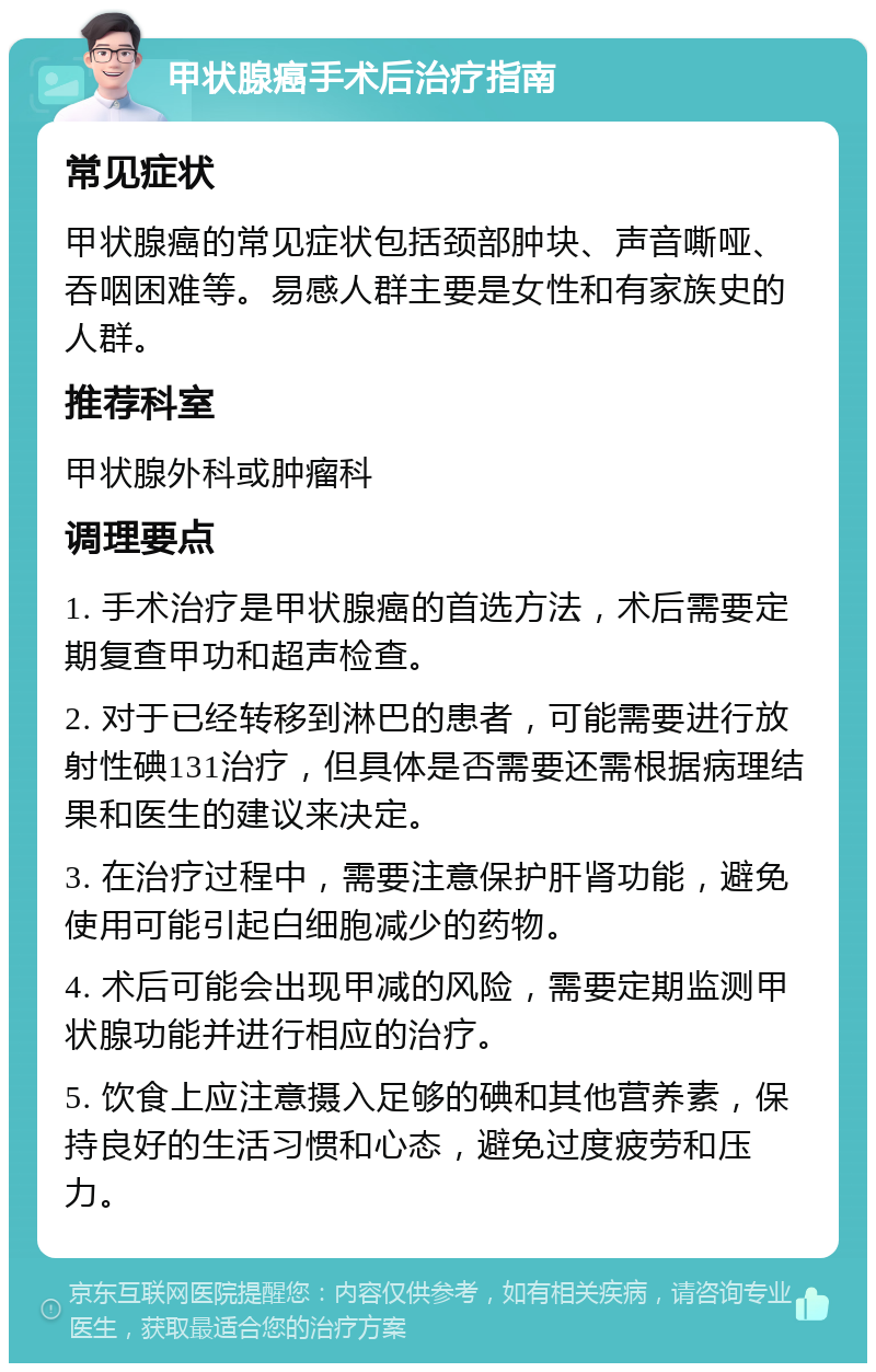 甲状腺癌手术后治疗指南 常见症状 甲状腺癌的常见症状包括颈部肿块、声音嘶哑、吞咽困难等。易感人群主要是女性和有家族史的人群。 推荐科室 甲状腺外科或肿瘤科 调理要点 1. 手术治疗是甲状腺癌的首选方法，术后需要定期复查甲功和超声检查。 2. 对于已经转移到淋巴的患者，可能需要进行放射性碘131治疗，但具体是否需要还需根据病理结果和医生的建议来决定。 3. 在治疗过程中，需要注意保护肝肾功能，避免使用可能引起白细胞减少的药物。 4. 术后可能会出现甲减的风险，需要定期监测甲状腺功能并进行相应的治疗。 5. 饮食上应注意摄入足够的碘和其他营养素，保持良好的生活习惯和心态，避免过度疲劳和压力。