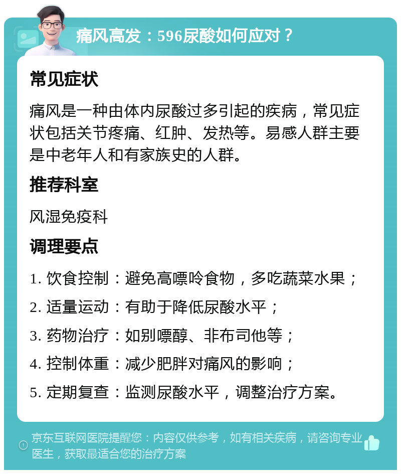 痛风高发：596尿酸如何应对？ 常见症状 痛风是一种由体内尿酸过多引起的疾病，常见症状包括关节疼痛、红肿、发热等。易感人群主要是中老年人和有家族史的人群。 推荐科室 风湿免疫科 调理要点 1. 饮食控制：避免高嘌呤食物，多吃蔬菜水果； 2. 适量运动：有助于降低尿酸水平； 3. 药物治疗：如别嘌醇、非布司他等； 4. 控制体重：减少肥胖对痛风的影响； 5. 定期复查：监测尿酸水平，调整治疗方案。