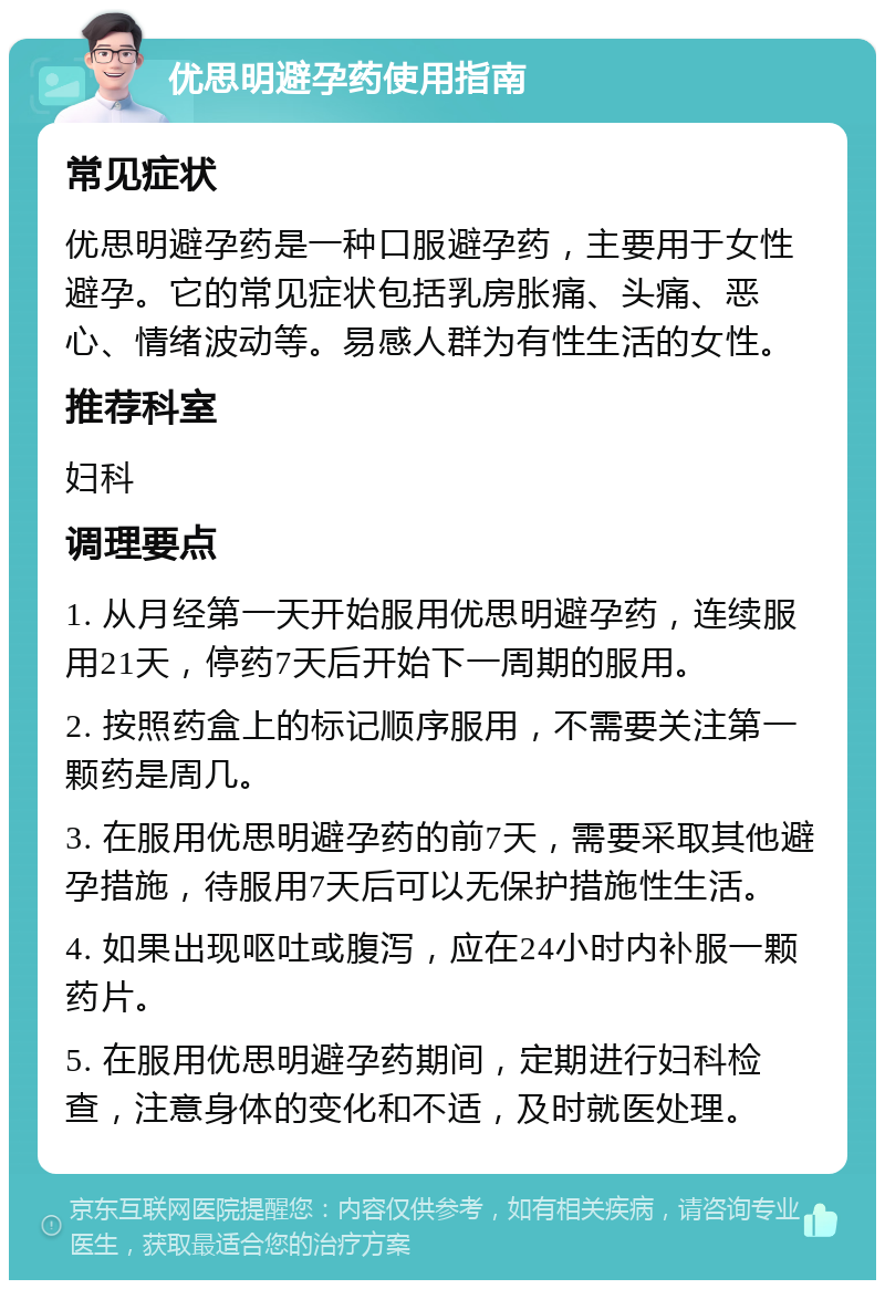 优思明避孕药使用指南 常见症状 优思明避孕药是一种口服避孕药，主要用于女性避孕。它的常见症状包括乳房胀痛、头痛、恶心、情绪波动等。易感人群为有性生活的女性。 推荐科室 妇科 调理要点 1. 从月经第一天开始服用优思明避孕药，连续服用21天，停药7天后开始下一周期的服用。 2. 按照药盒上的标记顺序服用，不需要关注第一颗药是周几。 3. 在服用优思明避孕药的前7天，需要采取其他避孕措施，待服用7天后可以无保护措施性生活。 4. 如果出现呕吐或腹泻，应在24小时内补服一颗药片。 5. 在服用优思明避孕药期间，定期进行妇科检查，注意身体的变化和不适，及时就医处理。