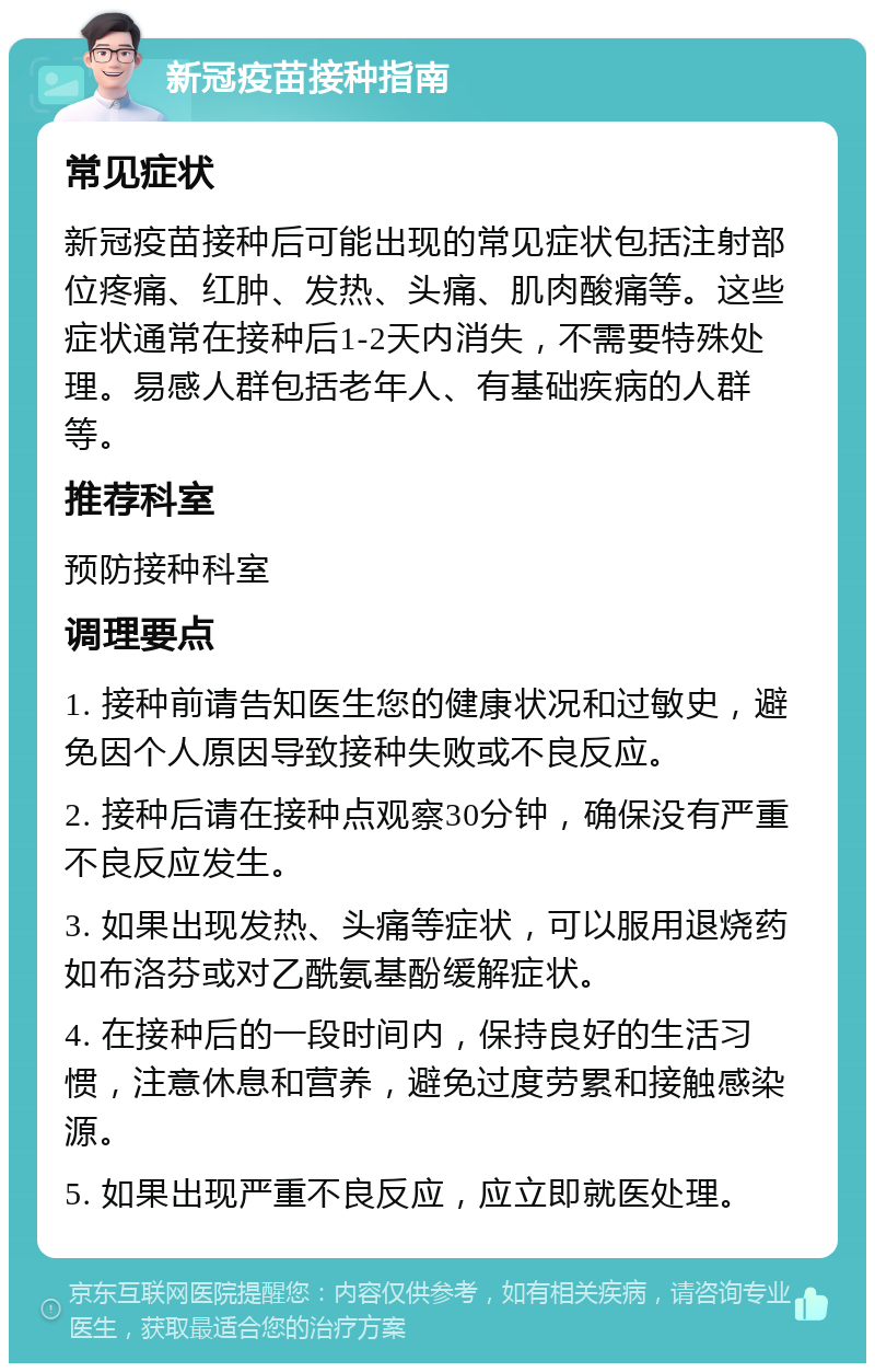 新冠疫苗接种指南 常见症状 新冠疫苗接种后可能出现的常见症状包括注射部位疼痛、红肿、发热、头痛、肌肉酸痛等。这些症状通常在接种后1-2天内消失，不需要特殊处理。易感人群包括老年人、有基础疾病的人群等。 推荐科室 预防接种科室 调理要点 1. 接种前请告知医生您的健康状况和过敏史，避免因个人原因导致接种失败或不良反应。 2. 接种后请在接种点观察30分钟，确保没有严重不良反应发生。 3. 如果出现发热、头痛等症状，可以服用退烧药如布洛芬或对乙酰氨基酚缓解症状。 4. 在接种后的一段时间内，保持良好的生活习惯，注意休息和营养，避免过度劳累和接触感染源。 5. 如果出现严重不良反应，应立即就医处理。