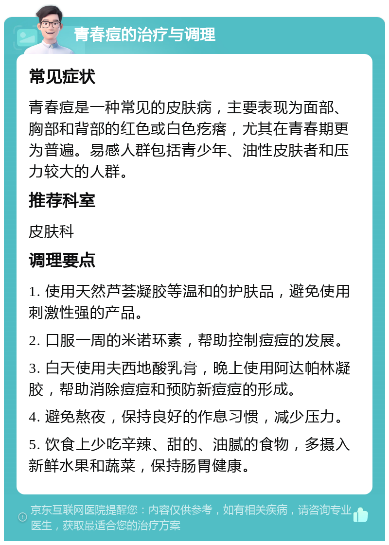 青春痘的治疗与调理 常见症状 青春痘是一种常见的皮肤病，主要表现为面部、胸部和背部的红色或白色疙瘩，尤其在青春期更为普遍。易感人群包括青少年、油性皮肤者和压力较大的人群。 推荐科室 皮肤科 调理要点 1. 使用天然芦荟凝胶等温和的护肤品，避免使用刺激性强的产品。 2. 口服一周的米诺环素，帮助控制痘痘的发展。 3. 白天使用夫西地酸乳膏，晚上使用阿达帕林凝胶，帮助消除痘痘和预防新痘痘的形成。 4. 避免熬夜，保持良好的作息习惯，减少压力。 5. 饮食上少吃辛辣、甜的、油腻的食物，多摄入新鲜水果和蔬菜，保持肠胃健康。