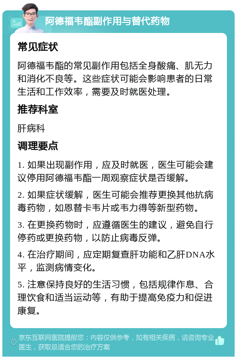 阿德福韦酯副作用与替代药物 常见症状 阿德福韦酯的常见副作用包括全身酸痛、肌无力和消化不良等。这些症状可能会影响患者的日常生活和工作效率，需要及时就医处理。 推荐科室 肝病科 调理要点 1. 如果出现副作用，应及时就医，医生可能会建议停用阿德福韦酯一周观察症状是否缓解。 2. 如果症状缓解，医生可能会推荐更换其他抗病毒药物，如恩替卡韦片或韦力得等新型药物。 3. 在更换药物时，应遵循医生的建议，避免自行停药或更换药物，以防止病毒反弹。 4. 在治疗期间，应定期复查肝功能和乙肝DNA水平，监测病情变化。 5. 注意保持良好的生活习惯，包括规律作息、合理饮食和适当运动等，有助于提高免疫力和促进康复。