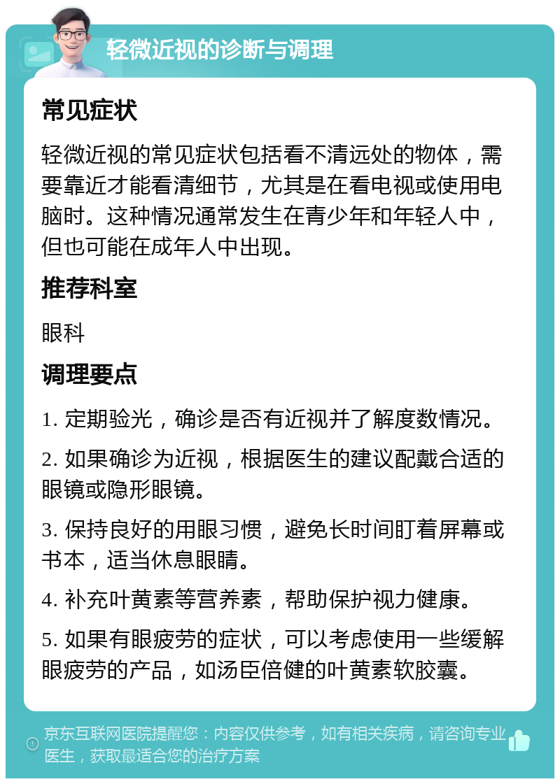 轻微近视的诊断与调理 常见症状 轻微近视的常见症状包括看不清远处的物体，需要靠近才能看清细节，尤其是在看电视或使用电脑时。这种情况通常发生在青少年和年轻人中，但也可能在成年人中出现。 推荐科室 眼科 调理要点 1. 定期验光，确诊是否有近视并了解度数情况。 2. 如果确诊为近视，根据医生的建议配戴合适的眼镜或隐形眼镜。 3. 保持良好的用眼习惯，避免长时间盯着屏幕或书本，适当休息眼睛。 4. 补充叶黄素等营养素，帮助保护视力健康。 5. 如果有眼疲劳的症状，可以考虑使用一些缓解眼疲劳的产品，如汤臣倍健的叶黄素软胶囊。