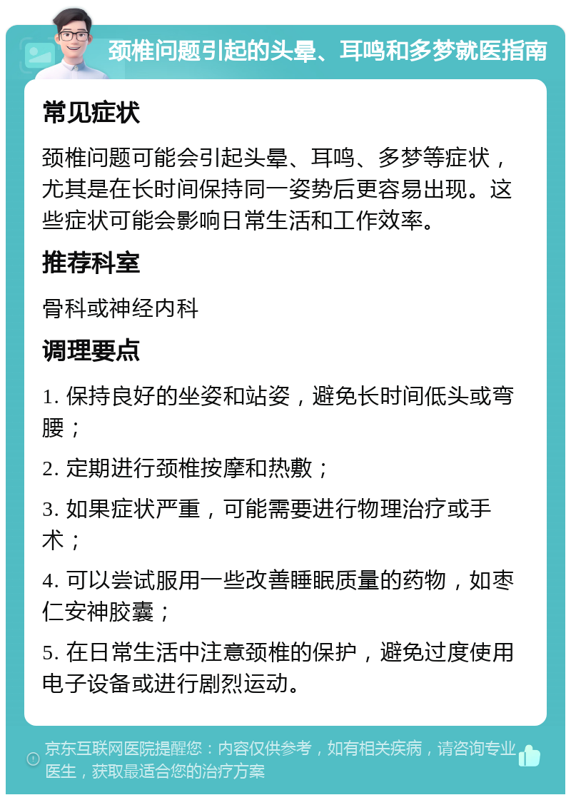 颈椎问题引起的头晕、耳鸣和多梦就医指南 常见症状 颈椎问题可能会引起头晕、耳鸣、多梦等症状，尤其是在长时间保持同一姿势后更容易出现。这些症状可能会影响日常生活和工作效率。 推荐科室 骨科或神经内科 调理要点 1. 保持良好的坐姿和站姿，避免长时间低头或弯腰； 2. 定期进行颈椎按摩和热敷； 3. 如果症状严重，可能需要进行物理治疗或手术； 4. 可以尝试服用一些改善睡眠质量的药物，如枣仁安神胶囊； 5. 在日常生活中注意颈椎的保护，避免过度使用电子设备或进行剧烈运动。