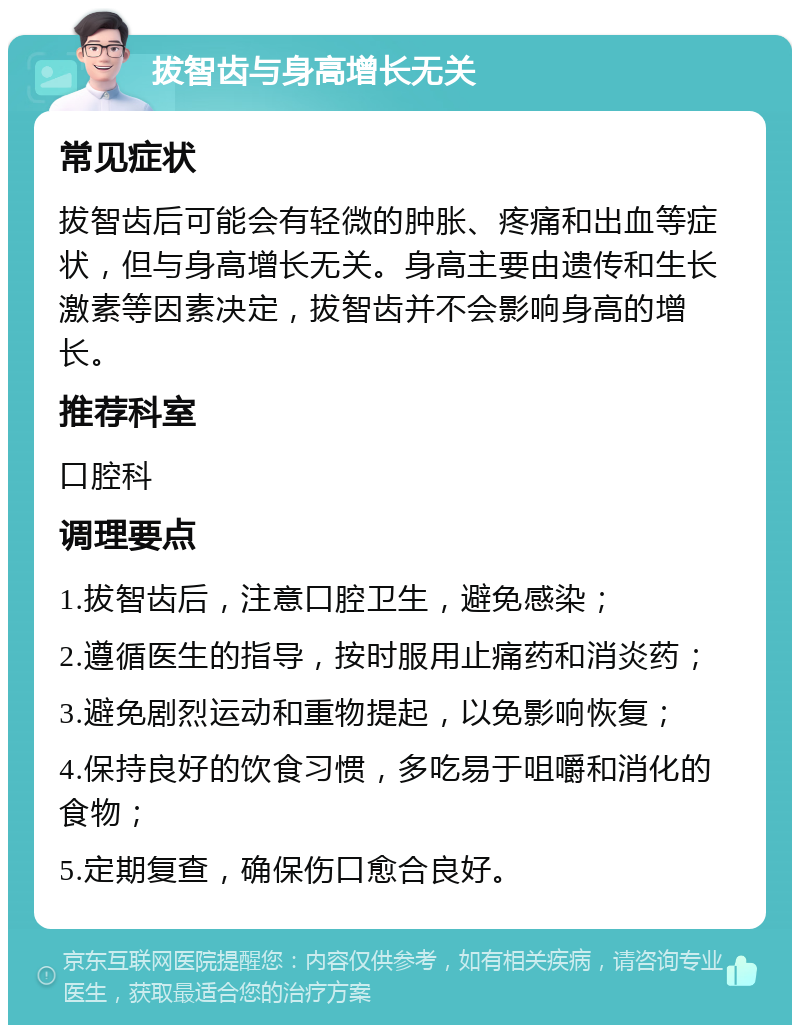 拔智齿与身高增长无关 常见症状 拔智齿后可能会有轻微的肿胀、疼痛和出血等症状，但与身高增长无关。身高主要由遗传和生长激素等因素决定，拔智齿并不会影响身高的增长。 推荐科室 口腔科 调理要点 1.拔智齿后，注意口腔卫生，避免感染； 2.遵循医生的指导，按时服用止痛药和消炎药； 3.避免剧烈运动和重物提起，以免影响恢复； 4.保持良好的饮食习惯，多吃易于咀嚼和消化的食物； 5.定期复查，确保伤口愈合良好。