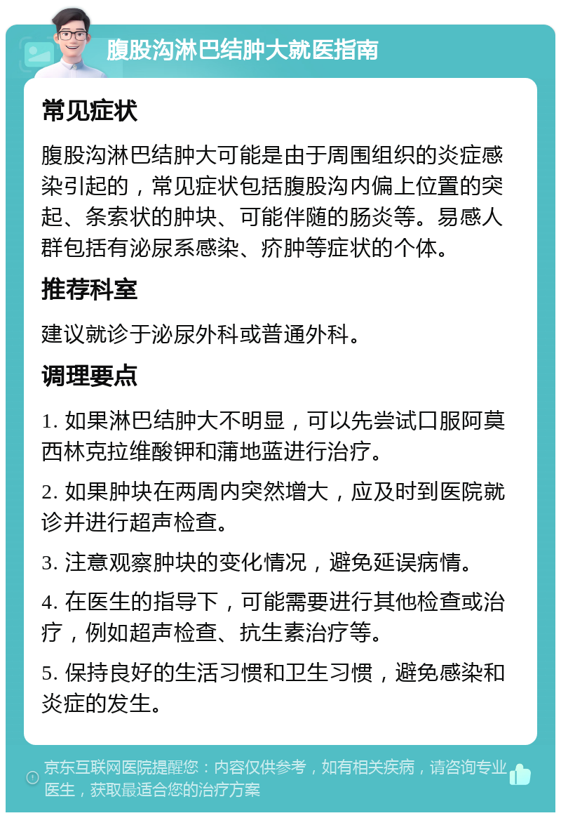 腹股沟淋巴结肿大就医指南 常见症状 腹股沟淋巴结肿大可能是由于周围组织的炎症感染引起的，常见症状包括腹股沟内偏上位置的突起、条索状的肿块、可能伴随的肠炎等。易感人群包括有泌尿系感染、疥肿等症状的个体。 推荐科室 建议就诊于泌尿外科或普通外科。 调理要点 1. 如果淋巴结肿大不明显，可以先尝试口服阿莫西林克拉维酸钾和蒲地蓝进行治疗。 2. 如果肿块在两周内突然增大，应及时到医院就诊并进行超声检查。 3. 注意观察肿块的变化情况，避免延误病情。 4. 在医生的指导下，可能需要进行其他检查或治疗，例如超声检查、抗生素治疗等。 5. 保持良好的生活习惯和卫生习惯，避免感染和炎症的发生。